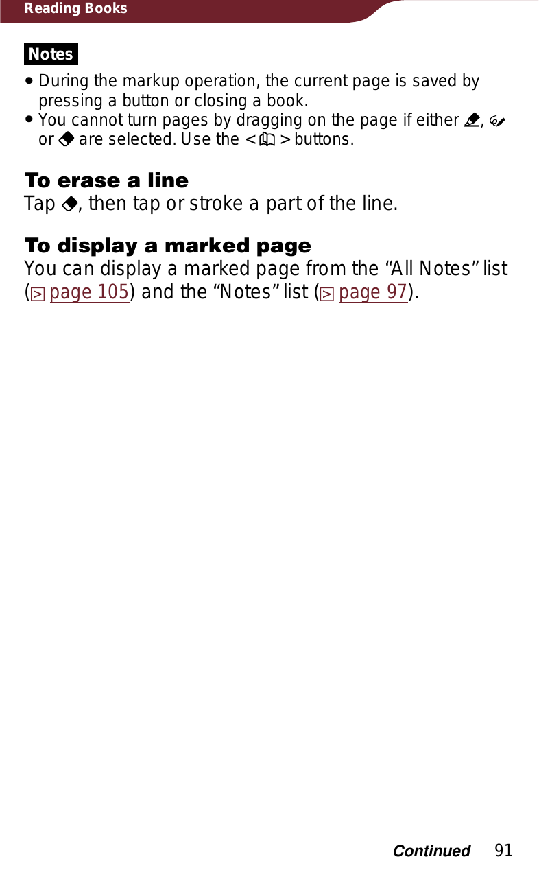 91Reading BooksNotesˎDuring the markup operation, the current page is saved by pressing a button or closing a book.ˎYou cannot turn pages by dragging on the page if either  ,or  are selected. Use the &lt;   &gt; buttons.To erase a lineTap  , then tap or stroke a part of the line.To display a marked pageYou can display a marked page from the “All Notes” list (page 105) and the “Notes” list (page 97).Continued