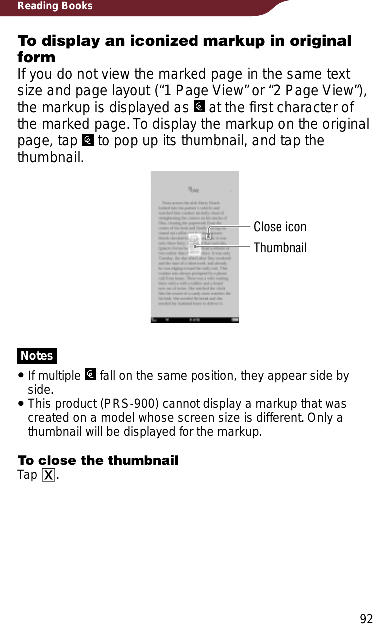 92Reading BooksTo display an iconized markup in original formIf you do not view the marked page in the same text size and page layout (“1 Page View” or “2 Page View”), the markup is displayed as   at the first character of the marked page. To display the markup on the original page, tap   to pop up its thumbnail, and tap the thumbnail.Close iconThumbnailNotesˎIf multiple   fall on the same position, they appear side by side.ˎThis product (PRS-900) cannot display a markup that was created on a model whose screen size is different. Only a thumbnail will be displayed for the markup.To close the thumbnailTap ɚ.