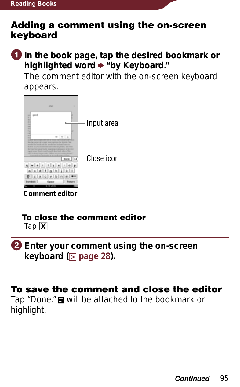 95Reading BooksAdding a comment using the on-screen keyboardɞIn the book page, tap the desired bookmark or highlighted word p “by Keyboard.”The comment editor with the on-screen keyboard appears.Comment editorInput areaClose iconTo close the comment editorTap ɚ. ɟEnter your comment using the on-screen keyboard (page 28).To save the comment and close the editorTap “Done.”   will be attached to the bookmark or highlight.Continued