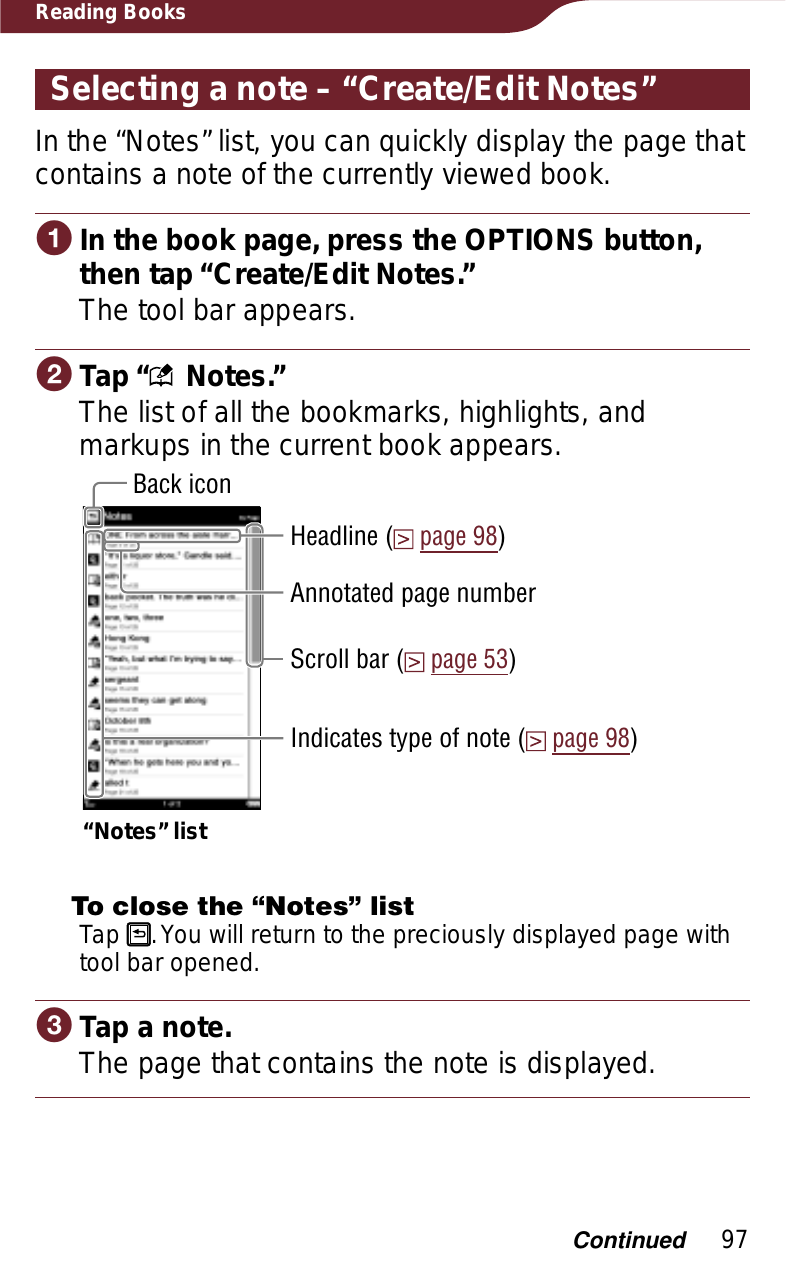 97Reading BooksSelecting a note – “Create/Edit Notes”In the “Notes” list, you can quickly display the page that contains a note of the currently viewed book.ɞIn the book page, press the OPTIONS button, then tap “Create/Edit Notes.”The tool bar appears.ɟTap “  Notes.”The list of all the bookmarks, highlights, and markups in the current book appears. Indicates type of note (page 98)Scroll bar (page 53)Back icon“Notes” listHeadline (page 98)Annotated page numberTo close the “Notes” listTap  . You will return to the preciously displayed page with tool bar opened.̿Tap a note.The page that contains the note is displayed.Continued