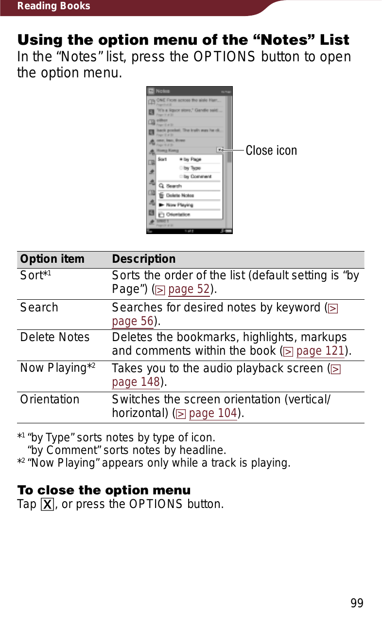 99Reading BooksUsing the option menu of the “Notes” ListIn the “Notes” list, press the OPTIONS button to open the option menu.Close iconOption item DescriptionSort*1Sorts the order of the list (default setting is “by Page”) (page 52).Search Searches for desired notes by keyword (page 56).Delete Notes Deletes the bookmarks, highlights, markups and comments within the book (page 121).Now Playing*2Takes you to the audio playback screen (page 148).Orientation Switches the screen orientation (vertical/horizontal) (page 104).*1“by Type” sorts notes by type of icon. “by Comment” sorts notes by headline.*2“Now Playing” appears only while a track is playing.To close the option menuTap ɚ, or press the OPTIONS button.