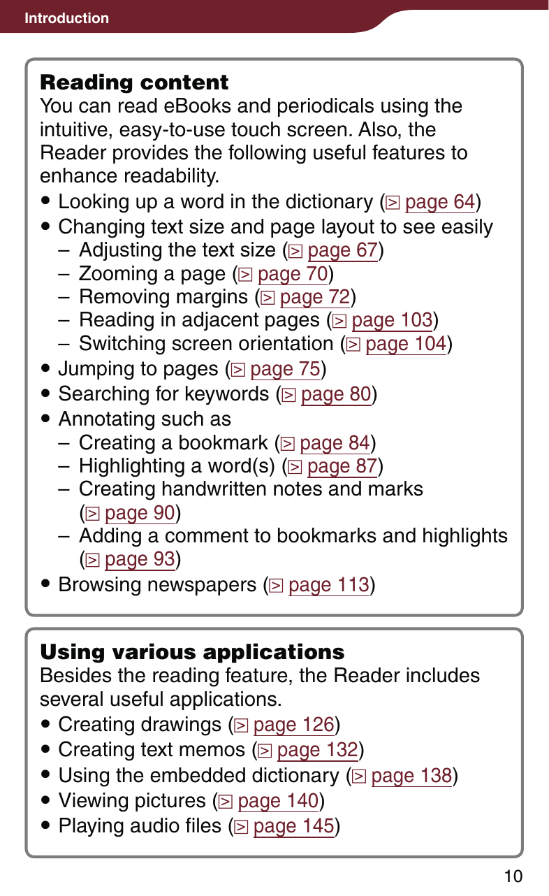 Introduction10Reading contentYou can read eBooks and periodicals using the intuitive, easy-to-use touch screen. Also, the Reader provides the following useful features to enhance readability. Looking up a word in the dictionary (  page 64) Changing text size and page layout to see easily–  Adjusting the text size (  page 67)–  Zooming a page (  page 70)–  Removing margins (  page 72)–  Reading in adjacent pages (  page 103)–  Switching screen orientation (  page 104) Jumping to pages (  page 75) Searching for keywords (  page 80) Annotating such as–  Creating a bookmark (  page 84)–  Highlighting a word(s) (  page 87)–  Creating handwritten notes and marks  ( page 90)–  Adding a comment to bookmarks and highlights ( page 93) Browsing newspapers (  page 113)Using various applicationsBesides the reading feature, the Reader includes several useful applications. Creating drawings (  page 126) Creating text memos (  page 132) Using the embedded dictionary (  page 138) Viewing pictures (  page 140) Playing audio files (  page 145) 