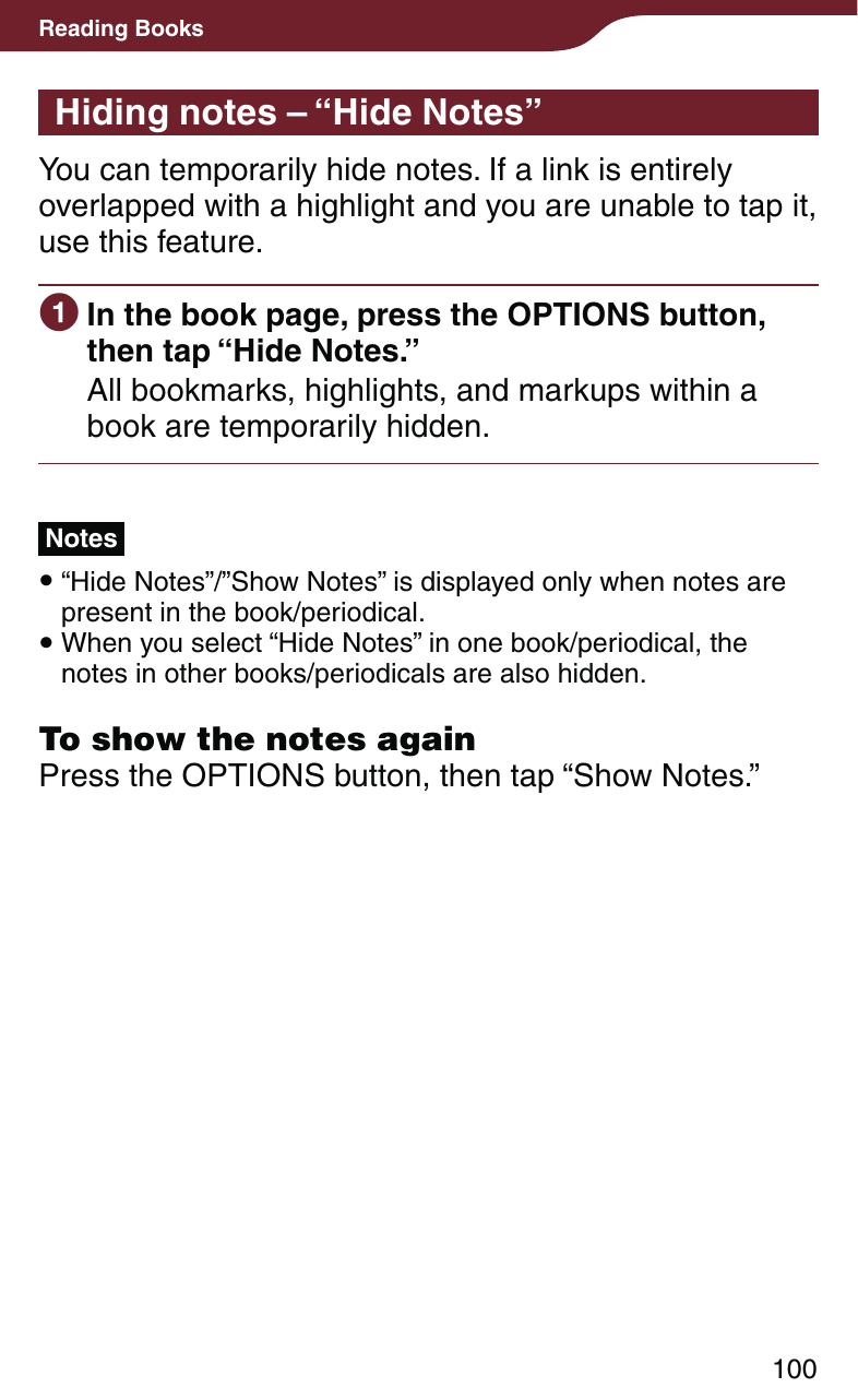 100Reading BooksHiding notes – “Hide Notes”You can temporarily hide notes. If a link is entirely overlapped with a highlight and you are unable to tap it, use this feature. In the book page, press the OPTIONS button, then tap “Hide Notes.”All bookmarks, highlights, and markups within a book are temporarily hidden.Notes  “Hide Notes”/”Show Notes” is displayed only when notes are present in the book/periodical. When you select “Hide Notes” in one book/periodical, the notes in other books/periodicals are also hidden.To show the notes againPress the OPTIONS button, then tap “Show Notes.”