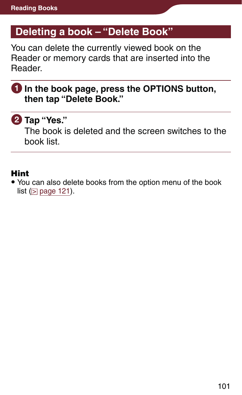 101Reading BooksDeleting a book – “Delete Book”You can delete the currently viewed book on the Reader or memory cards that are inserted into the Reader. In the book page, press the OPTIONS button, then tap “Delete Book.” Tap “Yes.”The book is deleted and the screen switches to the book list.Hint You can also delete books from the option menu of the book list (  page 121).