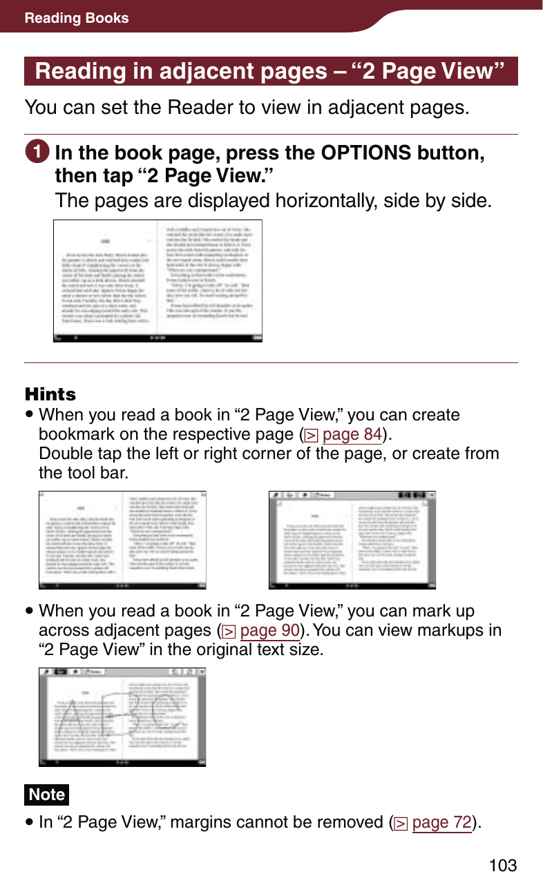 103Reading BooksReading in adjacent pages – “2 Page View”You can set the Reader to view in adjacent pages. In the book page, press the OPTIONS button, then tap “2 Page View.”The pages are displayed horizontally, side by side.Hints When you read a book in “2 Page View,” you can create bookmark on the respective page (  page 84).  Double tap the left or right corner of the page, or create from the tool bar. When you read a book in “2 Page View,” you can mark up across adjacent pages (  page 90). You can view markups in “2 Page View” in the original text size.Note In “2 Page View,” margins cannot be removed (  page 72).