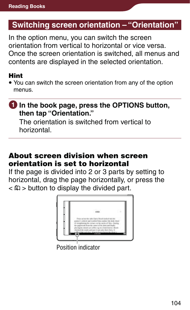 104Reading BooksSwitching screen orientation – “Orientation”In the option menu, you can switch the screen orientation from vertical to horizontal or vice versa. Once the screen orientation is switched, all menus and contents are displayed in the selected orientation.Hint You can switch the screen orientation from any of the option menus. In the book page, press the OPTIONS button, then tap “Orientation.”The orientation is switched from vertical to horizontal.About screen division when screen orientation is set to horizontalIf the page is divided into 2 or 3 parts by setting to horizontal, drag the page horizontally, or press the  &lt;   &gt; button to display the divided part.Position indicator
