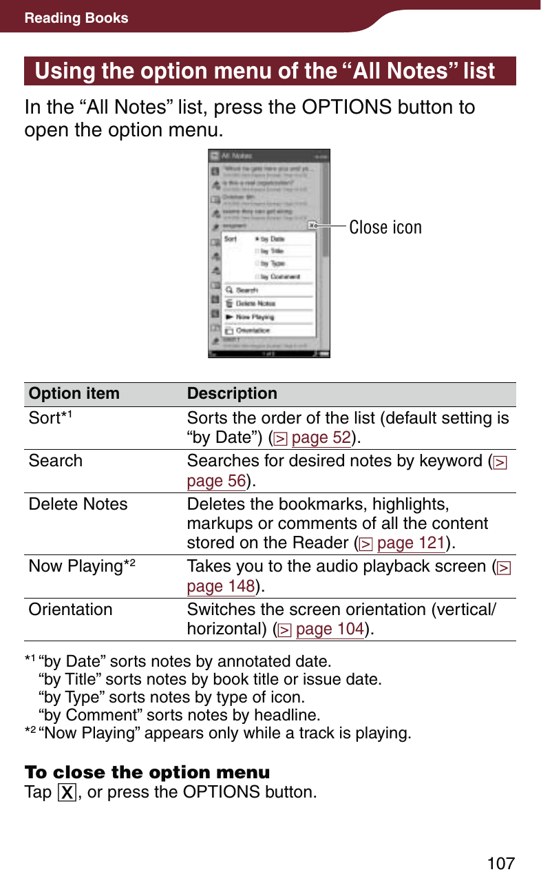 107Reading BooksUsing the option menu of the “All Notes” listIn the “All Notes” list, press the OPTIONS button to open the option menu.Close iconOption item DescriptionSort*1Sorts the order of the list (default setting is “by Date”) (  page 52).Search Searches for desired notes by keyword (  page 56).Delete Notes Deletes the bookmarks, highlights, markups or comments of all the content stored on the Reader (  page 121).Now Playing*2Takes you to the audio playback screen (  page 148).Orientation Switches the screen orientation (vertical/horizontal) (  page 104).*1 “by Date” sorts notes by annotated date. “by Title” sorts notes by book title or issue date. “by Type” sorts notes by type of icon. “by Comment” sorts notes by headline.*2 “Now Playing” appears only while a track is playing.To close the option menuTap , or press the OPTIONS button.