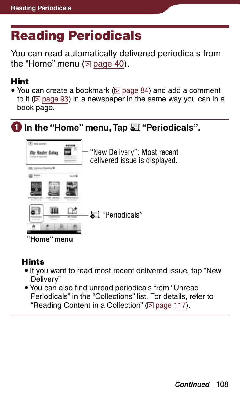 108Reading PeriodicalsReading PeriodicalsYou can read automatically delivered periodicals from the “Home” menu (  page 40).Hint You can create a bookmark (  page 84) and add a comment to it (  page 93) in a newspaper in the same way you can in a book page. In the “Home” menu, Tap   “Periodicals”.“New Delivery”: Most recent delivered issue is displayed. “Periodicals”“Home” menu Hints If you want to read most recent delivered issue, tap “New Delivery” You can also find unread periodicals from “Unread Periodicals” in the “Collections” list. For details, refer to “Reading Content in a Collection” (  page 117).Continued