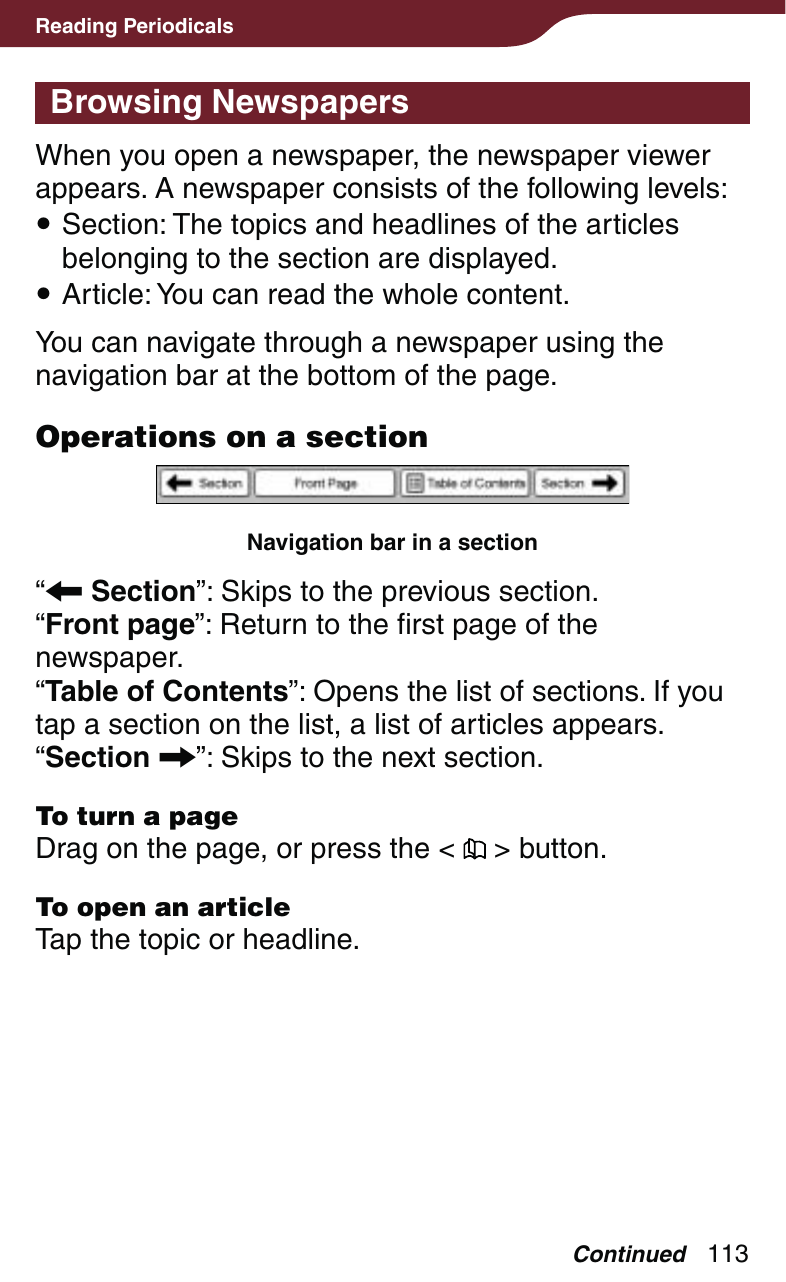 113Reading PeriodicalsBrowsing NewspapersWhen you open a newspaper, the newspaper viewer appears. A newspaper consists of the following levels: Section: The topics and headlines of the articles belonging to the section are displayed. Article: You can read the whole content.You can navigate through a newspaper using the navigation bar at the bottom of the page.Operations on a sectionNavigation bar in a section“ Section”: Skips to the previous section.“Front page”: Return to the first page of the newspaper.“Table of Contents”: Opens the list of sections. If you tap a section on the list, a list of articles appears.“Section ”: Skips to the next section.To turn a pageDrag on the page, or press the &lt;   &gt; button.To open an articleTap the topic or headline.Continued