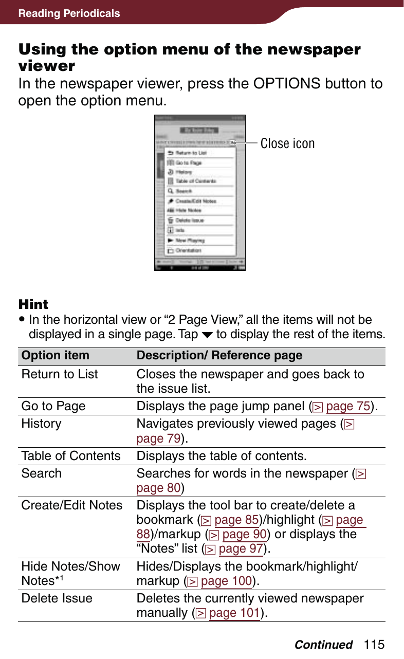 115Reading PeriodicalsUsing the option menu of the newspaper viewerIn the newspaper viewer, press the OPTIONS button to open the option menu.Close iconHint In the horizontal view or “2 Page View,” all the items will not be displayed in a single page. Tap   to display the rest of the items.Option item Description/ Reference pageReturn to List Closes the newspaper and goes back to the issue list.Go to Page Displays the page jump panel (  page 75).History Navigates previously viewed pages (  page 79).Table of Contents  Displays the table of contents.Search Searches for words in the newspaper (  page 80)Create/Edit Notes Displays the tool bar to create/delete a bookmark (  page 85)/highlight (  page 88)/markup (  page 90) or displays the “Notes” list (  page 97).Hide Notes/Show Notes*1Hides/Displays the bookmark/highlight/markup (  page 100).Delete Issue Deletes the currently viewed newspaper manually (  page 101).Continued