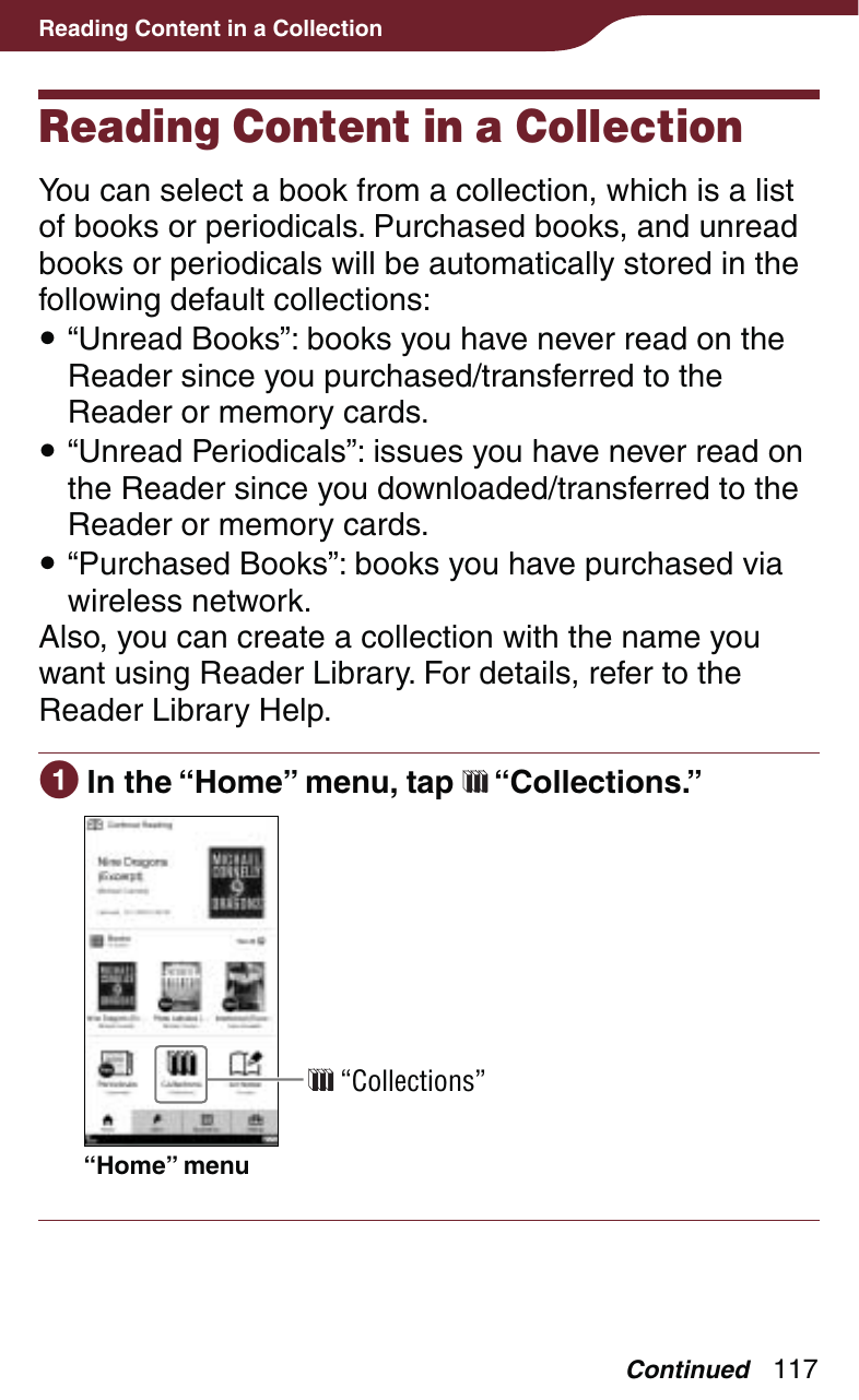 117Reading Content in a CollectionReading Content in a CollectionYou can select a book from a collection, which is a list of books or periodicals. Purchased books, and unread books or periodicals will be automatically stored in the following default collections: “Unread Books”: books you have never read on the Reader since you purchased/transferred to the Reader or memory cards. “Unread Periodicals”: issues you have never read on the Reader since you downloaded/transferred to the Reader or memory cards. “Purchased Books”: books you have purchased via wireless network. Also, you can create a collection with the name you want using Reader Library. For details, refer to the Reader Library Help. In the “Home” menu, tap   “Collections.”“Home” menu “Collections”Continued
