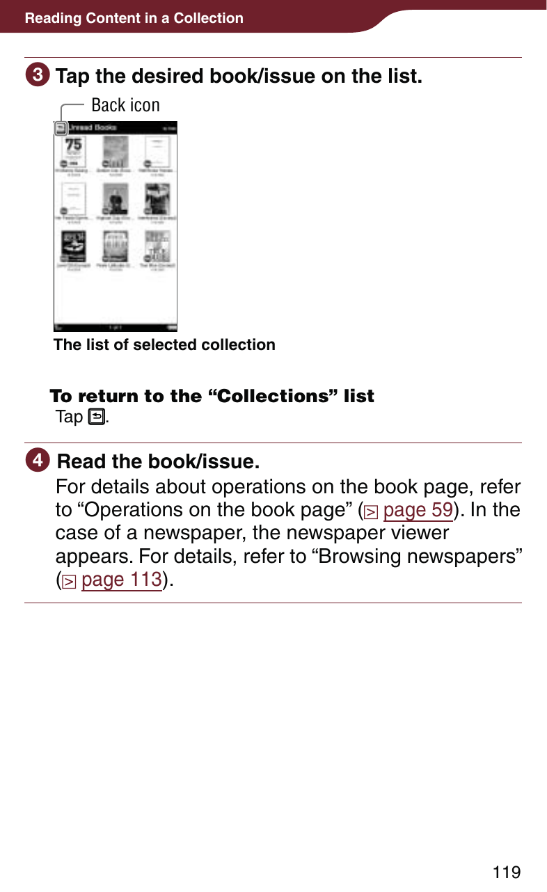 119Reading Content in a Collection Tap the desired book/issue on the list.The list of selected collectionBack icon  To return to the “Collections” listTap  . Read the book/issue.For details about operations on the book page, refer to “Operations on the book page” (  page 59). In the case of a newspaper, the newspaper viewer appears. For details, refer to “Browsing newspapers” ( page 113).