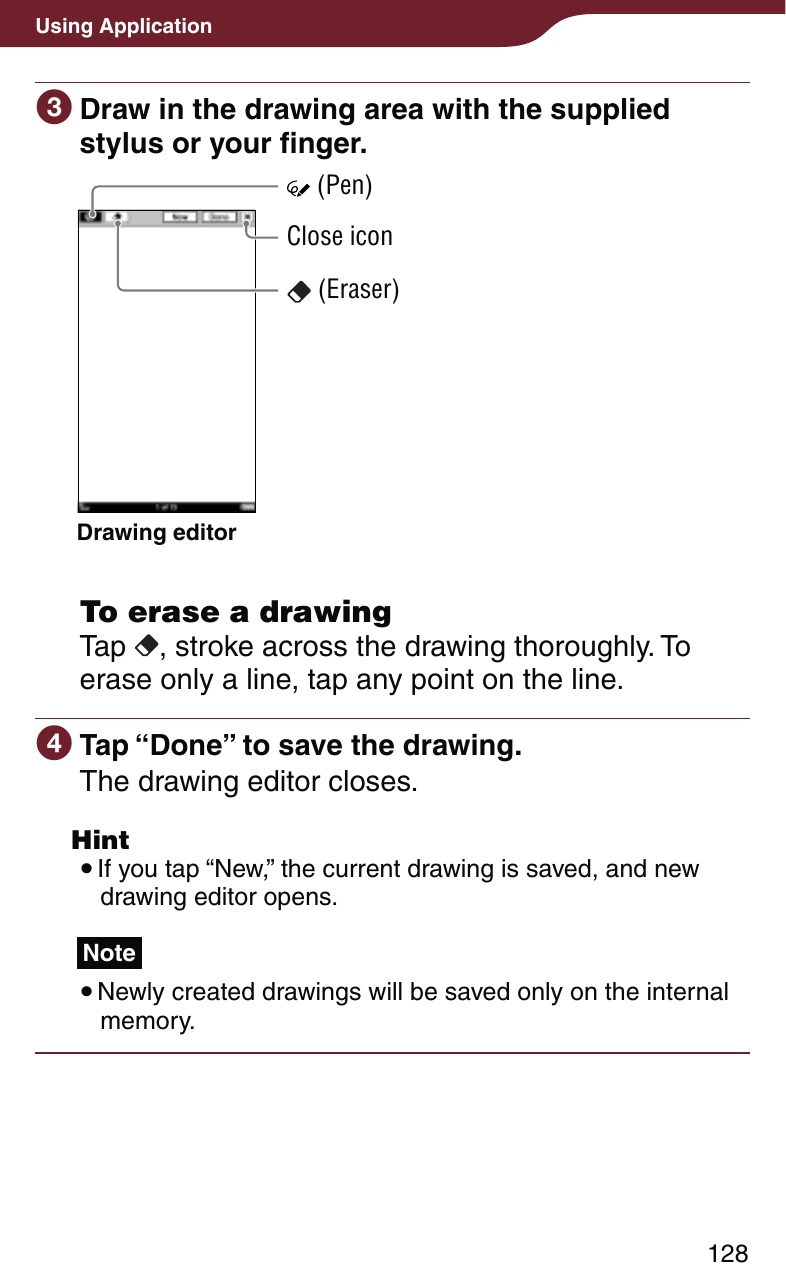 128Using Application Draw in the drawing area with the supplied stylus or your finger.Drawing editor (Eraser)Close icon (Pen)  To erase a drawingTap  , stroke across the drawing thoroughly. To erase only a line, tap any point on the line. Tap “Done” to save the drawing.The drawing editor closes. Hint If you tap “New,” the current drawing is saved, and new drawing editor opens.Note Newly created drawings will be saved only on the internal memory.