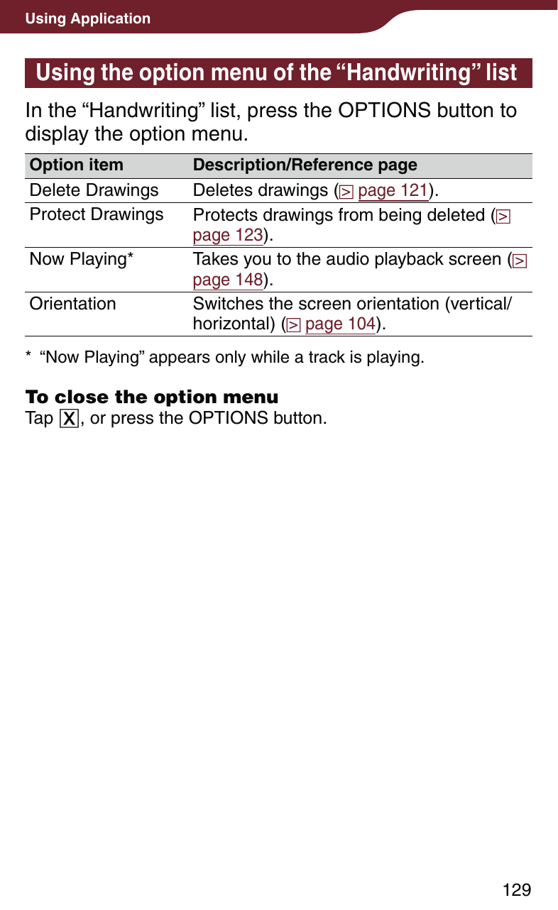 129Using ApplicationUsing the option menu of the “Handwriting” listIn the “Handwriting” list, press the OPTIONS button to display the option menu. Option item Description/Reference pageDelete Drawings Deletes drawings (  page 121).Protect Drawings Protects drawings from being deleted (  page 123).Now Playing* Takes you to the audio playback screen (  page 148).Orientation Switches the screen orientation (vertical/horizontal) (  page 104).*  “Now Playing” appears only while a track is playing.To close the option menuTap , or press the OPTIONS button.