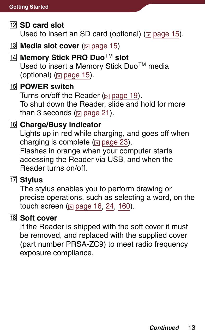 13Getting Started SD card slotUsed to insert an SD card (optional) (  page 15). Media slot cover (  page 15) Memory Stick PRO Duo slotUsed to insert a Memory Stick Duo media (optional) (  page 15). POWER switchTurns on/off the Reader (  page 19). To shut down the Reader, slide and hold for more than 3 seconds (  page 21). Charge/Busy indicatorLights up in red while charging, and goes off when charging is complete (  page 23).Flashes in orange when your computer starts accessing the Reader via USB, and when the Reader turns on/off. StylusThe stylus enables you to perform drawing or precise operations, such as selecting a word, on the touch screen (  page 16, 24, 160). Soft coverIf the Reader is shipped with the soft cover it must be removed, and replaced with the supplied cover (part number PRSA-ZC9) to meet radio frequency exposure compliance.Continued