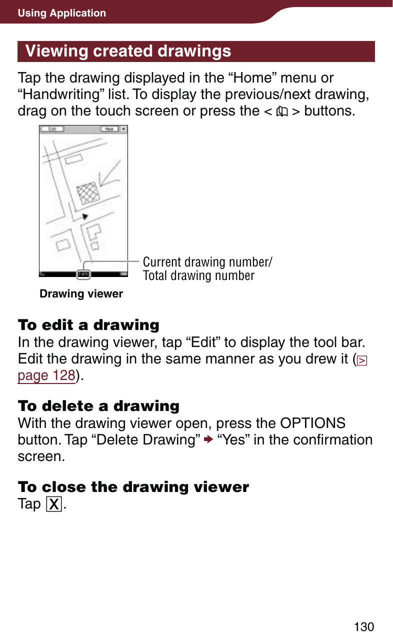 130Using ApplicationViewing created drawingsTap the drawing displayed in the “Home” menu or “Handwriting” list. To display the previous/next drawing, drag on the touch screen or press the &lt;   &gt; buttons.Current drawing number/Total drawing numberDrawing viewerTo edit a drawingIn the drawing viewer, tap “Edit” to display the tool bar. Edit the drawing in the same manner as you drew it (  page 128).To delete a drawingWith the drawing viewer open, press the OPTIONS button. Tap “Delete Drawing”  “Yes” in the confirmation screen.To close the drawing viewerTap .