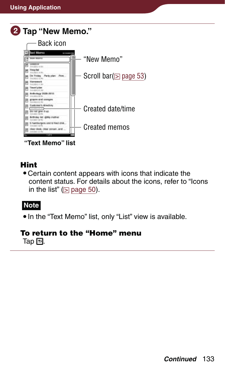133Using Application Tap “New Memo.”“Text Memo” listScroll bar(  page 53)Back icon“New Memo”Created date/timeCreated memos Hint Certain content appears with icons that indicate the content status. For details about the icons, refer to “Icons in the list” (  page 50).Note In the “Text Memo” list, only “List” view is available.  To return to the “Home” menuTap  .Continued