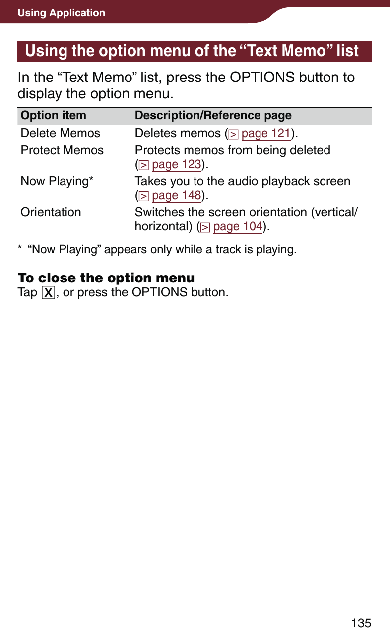 135Using ApplicationUsing the option menu of the “Text Memo” listIn the “Text Memo” list, press the OPTIONS button to display the option menu. Option item Description/Reference pageDelete Memos Deletes memos (  page 121).Protect Memos Protects memos from being deleted  (  page 123).Now Playing* Takes you to the audio playback screen  (  page 148).Orientation Switches the screen orientation (vertical/horizontal) (  page 104).*  “Now Playing” appears only while a track is playing.To close the option menuTap , or press the OPTIONS button.