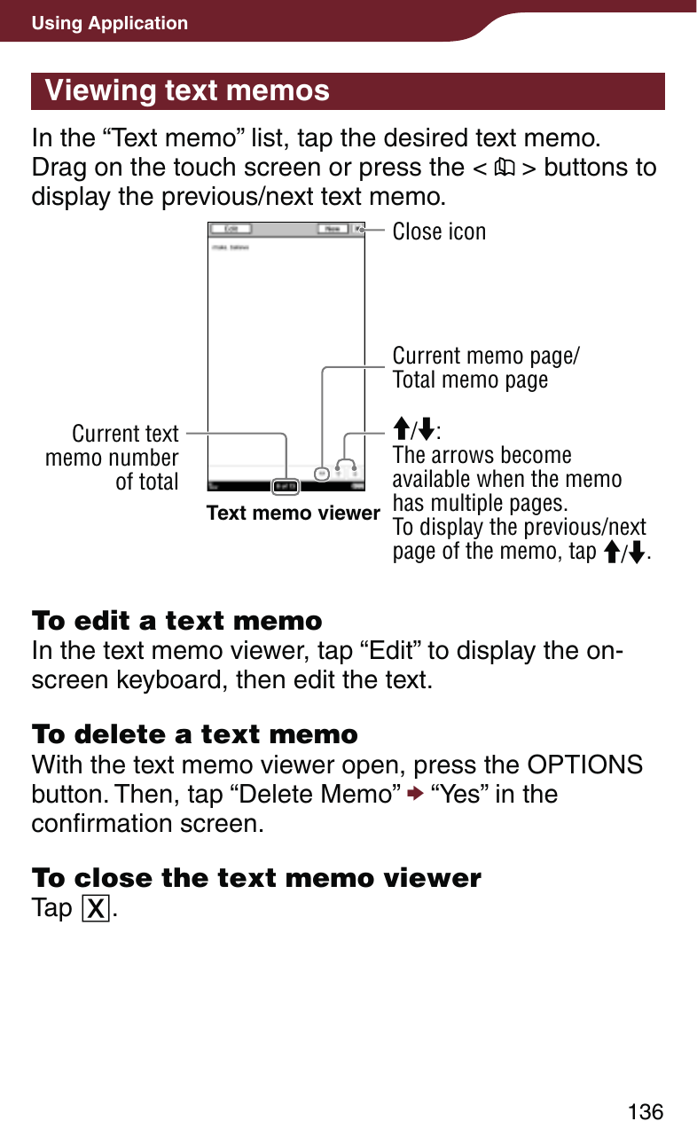136Using ApplicationViewing text memosIn the “Text memo” list, tap the desired text memo.  Drag on the touch screen or press the &lt;   &gt; buttons to display the previous/next text memo.Text memo viewer/: The arrows become available when the memo has multiple pages.To display the previous/next page of the memo, tap /.Close iconCurrent text memo number of totalCurrent memo page/Total memo pageTo edit a text memoIn the text memo viewer, tap “Edit” to display the on-screen keyboard, then edit the text.To delete a text memoWith the text memo viewer open, press the OPTIONS button. Then, tap “Delete Memo”  “Yes” in the confirmation screen.To close the text memo viewerTap .