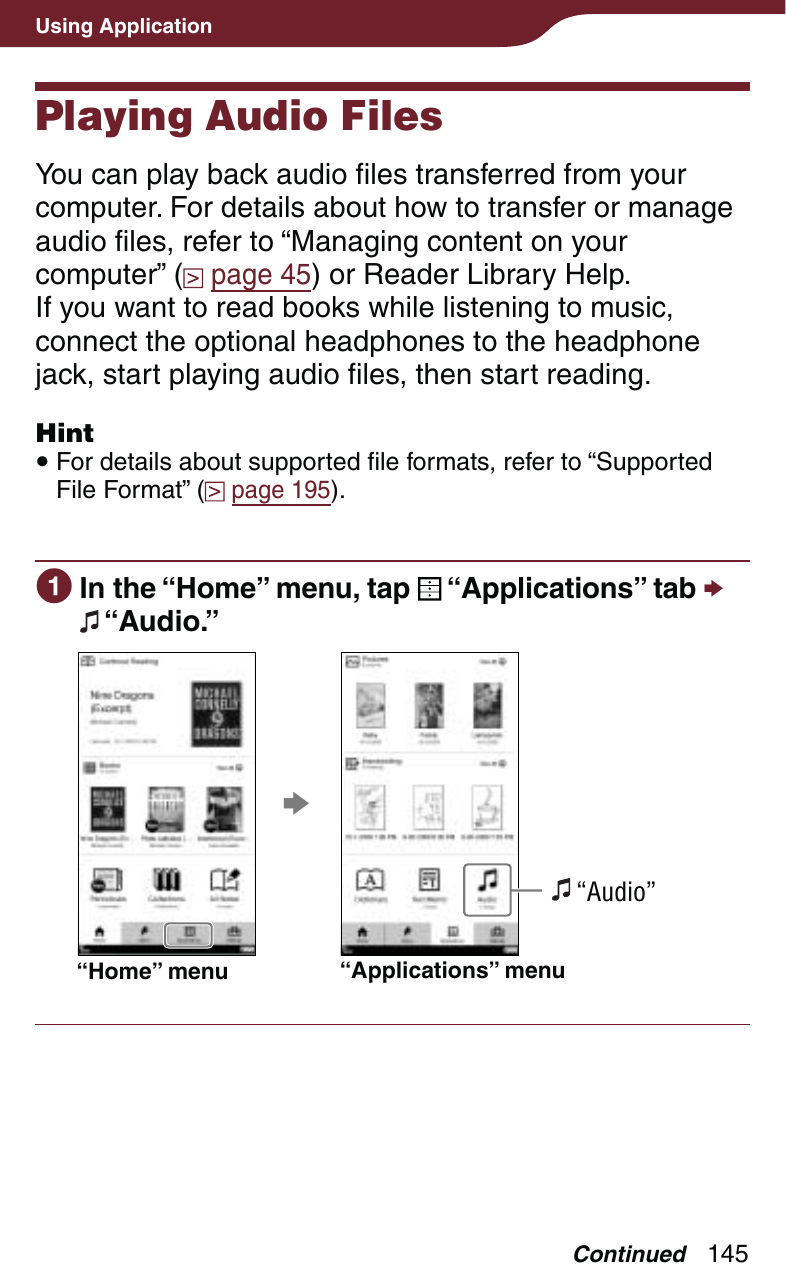145Using ApplicationPlaying Audio FilesYou can play back audio files transferred from your computer. For details about how to transfer or manage audio files, refer to “Managing content on your computer” (  page 45) or Reader Library Help.If you want to read books while listening to music, connect the optional headphones to the headphone jack, start playing audio files, then start reading.Hint For details about supported file formats, refer to “Supported File Format” (  page 195). In the “Home” menu, tap   “Applications” tab   “Audio.”“Home” menu “Applications” menu “Audio”Continued