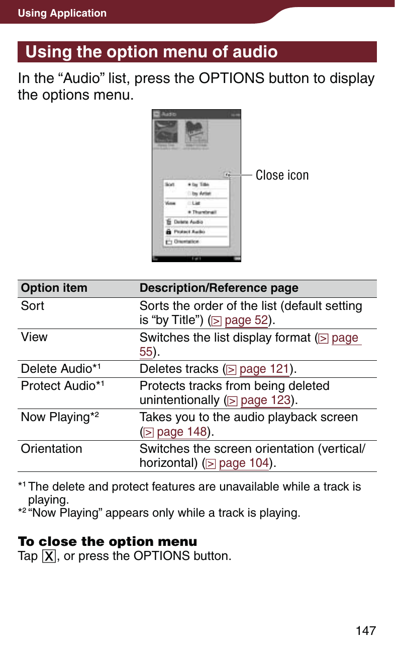 147Using ApplicationUsing the option menu of audioIn the “Audio” list, press the OPTIONS button to display the options menu.Close iconOption item Description/Reference pageSort Sorts the order of the list (default setting is “by Title”) (  page 52).View Switches the list display format (  page 55).Delete Audio*1Deletes tracks (  page 121).Protect Audio*1Protects tracks from being deleted unintentionally (  page 123).Now Playing*2Takes you to the audio playback screen  (  page 148).Orientation Switches the screen orientation (vertical/horizontal) (  page 104).*1 The delete and protect features are unavailable while a track is playing.*2 “Now Playing” appears only while a track is playing.To close the option menuTap , or press the OPTIONS button.