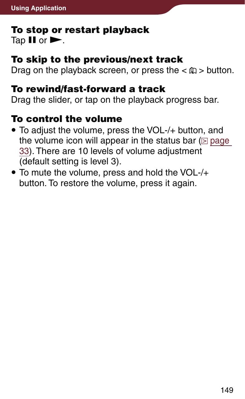149Using ApplicationTo stop or restart playbackTap  or .To skip to the previous/next trackDrag on the playback screen, or press the &lt;   &gt; button.To rewind/fast-forward a trackDrag the slider, or tap on the playback progress bar.To control the volume To adjust the volume, press the VOL-/+ button, and the volume icon will appear in the status bar (  page 33). There are 10 levels of volume adjustment (default setting is level 3). To mute the volume, press and hold the VOL-/+ button. To restore the volume, press it again.