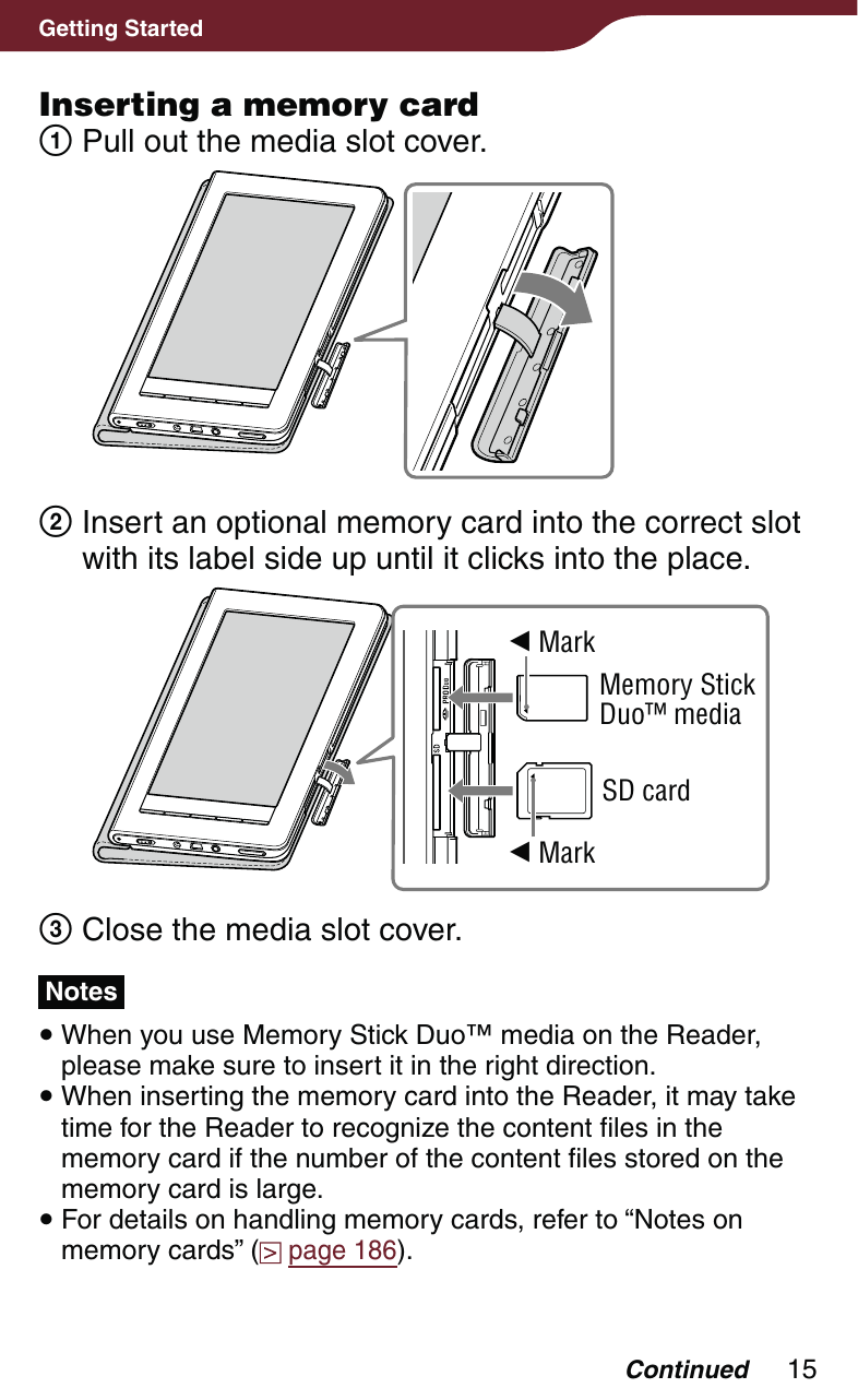 15Getting StartedInserting a memory card Pull out the media slot cover.  Insert an optional memory card into the correct slot with its label side up until it clicks into the place. MarkMemory Stick Duo™ mediaSD card Mark Close the media slot cover.Notes When you use Memory Stick Duo™ media on the Reader, please make sure to insert it in the right direction.  When inserting the memory card into the Reader, it may take time for the Reader to recognize the content files in the memory card if the number of the content files stored on the memory card is large. For details on handling memory cards, refer to “Notes on memory cards” (  page 186).Continued