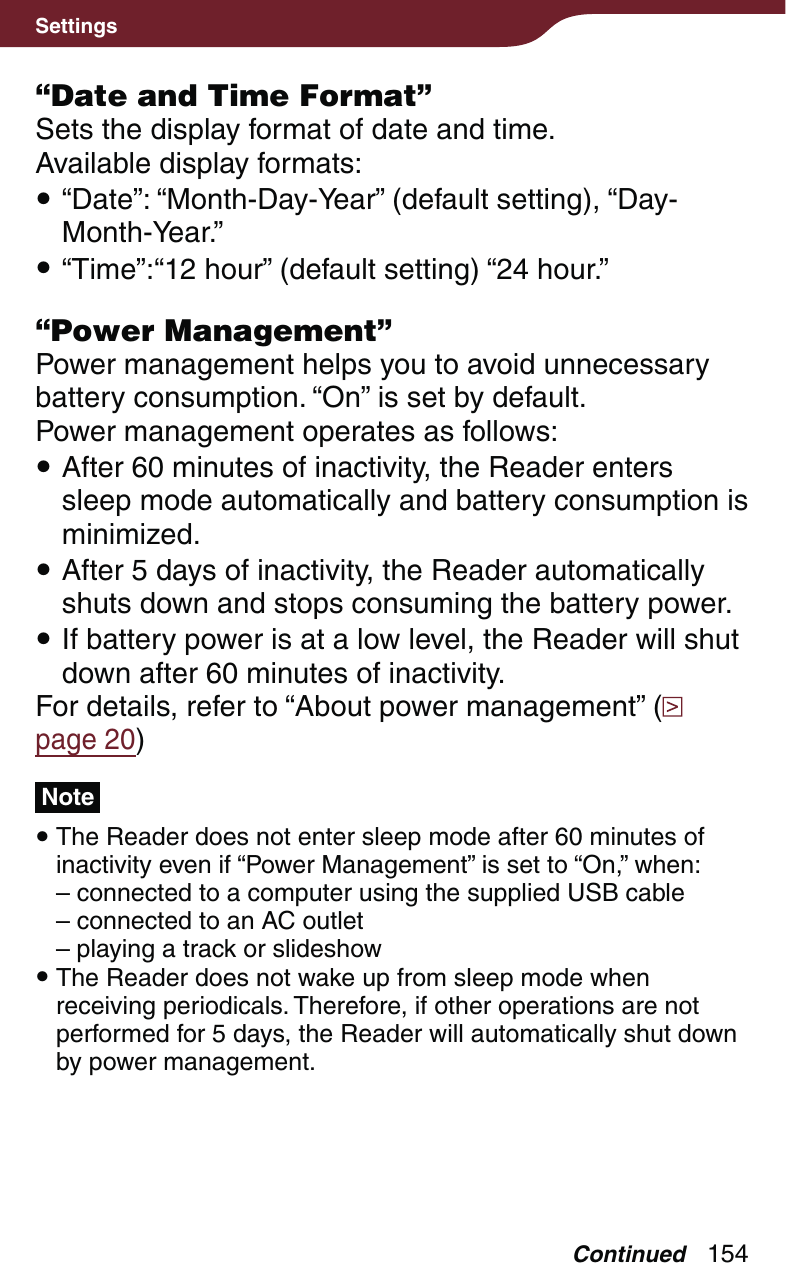 154Settings“Date and Time Format”Sets the display format of date and time.Available display formats: “Date”: “Month-Day-Year” (default setting), “Day-Month-Year.” “Time”:“12 hour” (default setting) “24 hour.”“Power Management”Power management helps you to avoid unnecessary battery consumption. “On” is set by default.Power management operates as follows: After 60 minutes of inactivity, the Reader enters sleep mode automatically and battery consumption is minimized. After 5 days of inactivity, the Reader automatically shuts down and stops consuming the battery power. If battery power is at a low level, the Reader will shut down after 60 minutes of inactivity.For details, refer to “About power management” (  page 20)Note The Reader does not enter sleep mode after 60 minutes of inactivity even if “Power Management” is set to “On,” when:– connected to a computer using the supplied USB cable– connected to an AC outlet– playing a track or slideshow The Reader does not wake up from sleep mode when receiving periodicals. Therefore, if other operations are not performed for 5 days, the Reader will automatically shut down by power management.Continued