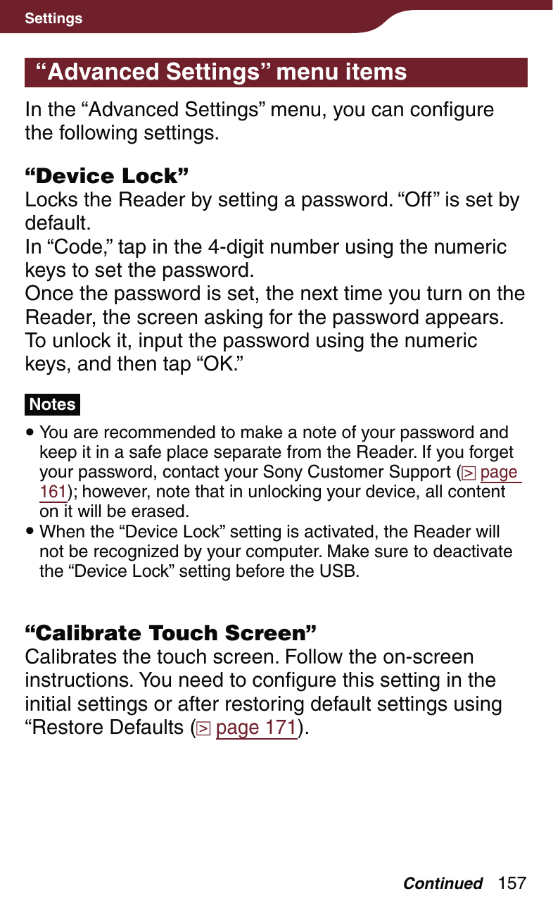 157Settings“Advanced Settings” menu itemsIn the “Advanced Settings” menu, you can configure the following settings.“Device Lock”Locks the Reader by setting a password. “Off” is set by default.In “Code,” tap in the 4-digit number using the numeric keys to set the password.Once the password is set, the next time you turn on the Reader, the screen asking for the password appears. To unlock it, input the password using the numeric keys, and then tap “OK.”Notes You are recommended to make a note of your password and keep it in a safe place separate from the Reader. If you forget your password, contact your Sony Customer Support (  page 161); however, note that in unlocking your device, all content on it will be erased. When the “Device Lock” setting is activated, the Reader will not be recognized by your computer. Make sure to deactivate the “Device Lock” setting before the USB.“Calibrate Touch Screen”Calibrates the touch screen. Follow the on-screen instructions. You need to configure this setting in the initial settings or after restoring default settings using “Restore Defaults (  page 171).Continued