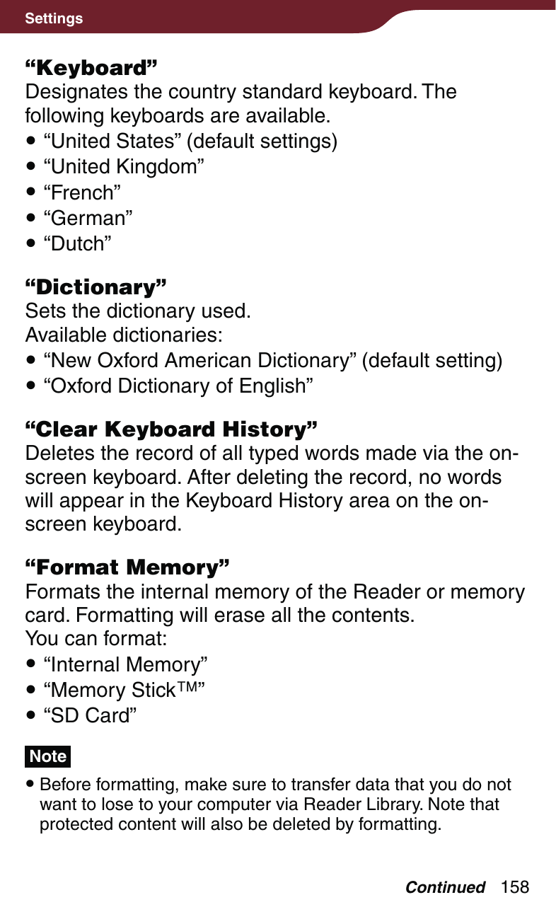 158Settings“Keyboard”Designates the country standard keyboard. The following keyboards are available. “United States” (default settings) “United Kingdom” “French” “German” “Dutch”“Dictionary”Sets the dictionary used.Available dictionaries: “New Oxford American Dictionary” (default setting) “Oxford Dictionary of English”“Clear Keyboard History”Deletes the record of all typed words made via the on-screen keyboard. After deleting the record, no words will appear in the Keyboard History area on the on-screen keyboard.“Format Memory”Formats the internal memory of the Reader or memory card. Formatting will erase all the contents.You can format: “Internal Memory” “Memory Stick” “SD Card”Note Before formatting, make sure to transfer data that you do not want to lose to your computer via Reader Library. Note that protected content will also be deleted by formatting.Continued