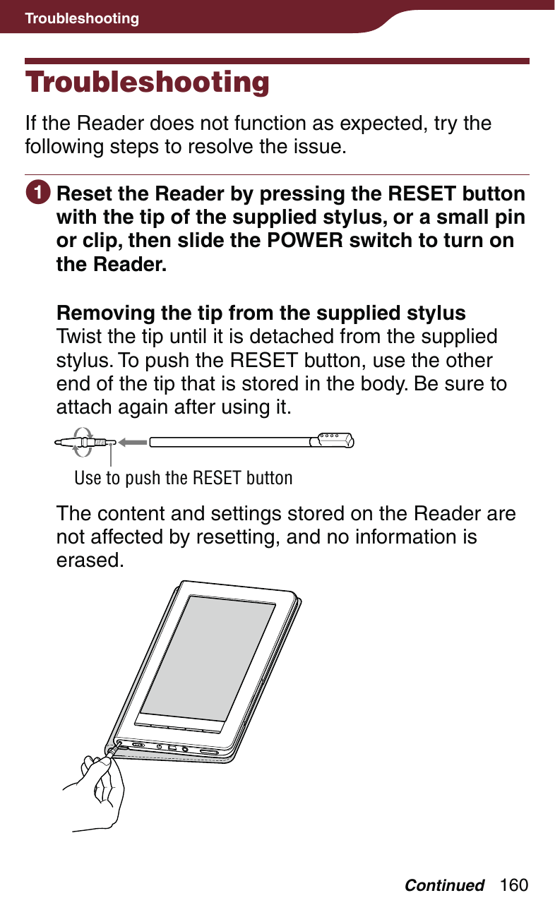 160TroubleshootingTroubleshootingIf the Reader does not function as expected, try the following steps to resolve the issue. Reset the Reader by pressing the RESET button with the tip of the supplied stylus, or a small pin or clip, then slide the POWER switch to turn on the Reader. Removing the tip from the supplied stylusTwist the tip until it is detached from the supplied stylus. To push the RESET button, use the other end of the tip that is stored in the body. Be sure to attach again after using it.Use to push the RESET buttonThe content and settings stored on the Reader are not affected by resetting, and no information is erased.Continued
