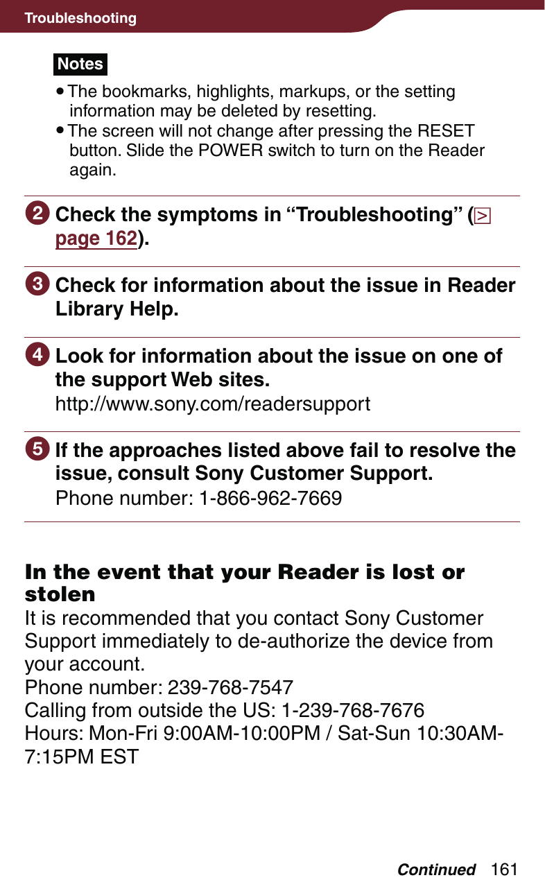 161TroubleshootingNotes The bookmarks, highlights, markups, or the setting information may be deleted by resetting. The screen will not change after pressing the RESET button. Slide the POWER switch to turn on the Reader again. Check the symptoms in “Troubleshooting” (  page 162). Check for information about the issue in Reader Library Help. Look for information about the issue on one of the support Web sites.http://www.sony.com/readersupport If the approaches listed above fail to resolve the issue, consult Sony Customer Support.Phone number: 1-866-962-7669In the event that your Reader is lost or stolenIt is recommended that you contact Sony Customer Support immediately to de-authorize the device from your account.Phone number: 239-768-7547Calling from outside the US: 1-239-768-7676Hours: Mon-Fri 9:00AM-10:00PM / Sat-Sun 10:30AM-7:15PM ESTContinued