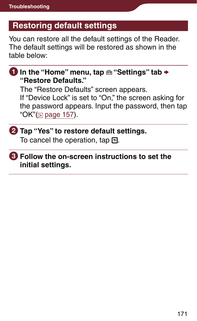 171TroubleshootingRestoring default settingsYou can restore all the default settings of the Reader.The default settings will be restored as shown in the table below: In the “Home” menu, tap   “Settings” tab  “Restore Defaults.”The “Restore Defaults” screen appears. If “Device Lock” is set to “On,” the screen asking for the password appears. Input the password, then tap “OK”(  page 157). Tap “Yes” to restore default settings.To cancel the operation, tap  . Follow the on-screen instructions to set the initial settings.