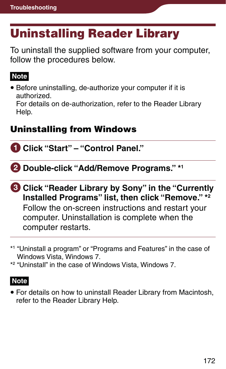 172TroubleshootingUninstalling Reader LibraryTo uninstall the supplied software from your computer, follow the procedures below.Note Before uninstalling, de-authorize your computer if it is authorized. For details on de-authorization, refer to the Reader Library Help.Uninstalling from Windows Click “Start” – “Control Panel.” Double-click “Add/Remove Programs.” *1 Click “Reader Library by Sony” in the “Currently Installed Programs” list, then click “Remove.” *2Follow the on-screen instructions and restart your computer. Uninstallation is complete when the computer restarts.*1 “Uninstall a program” or “Programs and Features” in the case of Windows Vista, Windows 7.*2 “Uninstall” in the case of Windows Vista, Windows 7.Note For details on how to uninstall Reader Library from Macintosh, refer to the Reader Library Help.