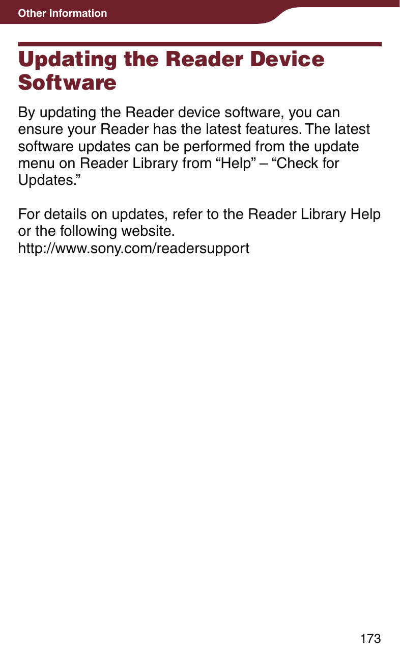 173Other InformationUpdating the Reader Device SoftwareBy updating the Reader device software, you can ensure your Reader has the latest features. The latest software updates can be performed from the update menu on Reader Library from “Help” – “Check for Updates.”For details on updates, refer to the Reader Library Help or the following website.http://www.sony.com/readersupport