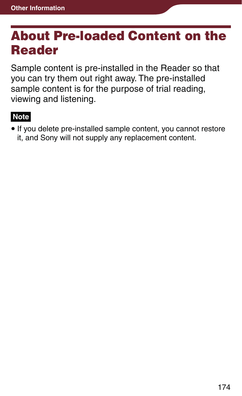 174Other InformationAbout Pre-loaded Content on the ReaderSample content is pre-installed in the Reader so that you can try them out right away. The pre-installed sample content is for the purpose of trial reading, viewing and listening.Note If you delete pre-installed sample content, you cannot restore it, and Sony will not supply any replacement content. 