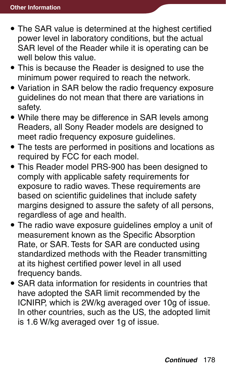 178Other Information The SAR value is determined at the highest certified power level in laboratory conditions, but the actual SAR level of the Reader while it is operating can be well below this value. This is because the Reader is designed to use the minimum power required to reach the network. Variation in SAR below the radio frequency exposure guidelines do not mean that there are variations in safety. While there may be difference in SAR levels among Readers, all Sony Reader models are designed to meet radio frequency exposure guidelines. The tests are performed in positions and locations as required by FCC for each model. This Reader model PRS-900 has been designed to comply with applicable safety requirements for exposure to radio waves. These requirements are based on scientific guidelines that include safety margins designed to assure the safety of all persons, regardless of age and health. The radio wave exposure guidelines employ a unit of measurement known as the Specific Absorption Rate, or SAR. Tests for SAR are conducted using standardized methods with the Reader transmitting at its highest certified power level in all used frequency bands. SAR data information for residents in countries that have adopted the SAR limit recommended by the ICNIRP, which is 2W/kg averaged over 10g of issue. In other countries, such as the US, the adopted limit is 1.6 W/kg averaged over 1g of issue.Continued