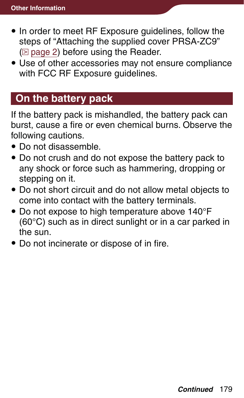 179Other Information In order to meet RF Exposure guidelines, follow the steps of “Attaching the supplied cover PRSA-ZC9”  ( page 2) before using the Reader. Use of other accessories may not ensure compliance with FCC RF Exposure guidelines.On the battery packIf the battery pack is mishandled, the battery pack can burst, cause a fire or even chemical burns. Observe the following cautions. Do not disassemble. Do not crush and do not expose the battery pack to any shock or force such as hammering, dropping or stepping on it. Do not short circuit and do not allow metal objects to come into contact with the battery terminals. Do not expose to high temperature above 140°F (60°C) such as in direct sunlight or in a car parked in the sun. Do not incinerate or dispose of in fire.Continued
