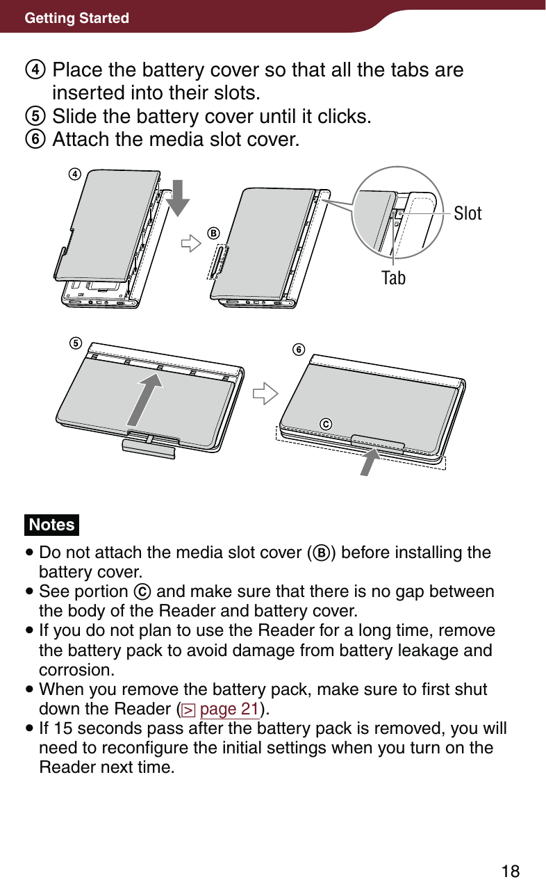 18Getting Started  Place the battery cover so that all the tabs are inserted into their slots. Slide the battery cover until it clicks. Attach the media slot cover.SlotTabNotes Do not attach the media slot cover () before installing the battery cover. See portion  and make sure that there is no gap between the body of the Reader and battery cover. If you do not plan to use the Reader for a long time, remove the battery pack to avoid damage from battery leakage and corrosion. When you remove the battery pack, make sure to first shut down the Reader (  page 21). If 15 seconds pass after the battery pack is removed, you will need to reconfigure the initial settings when you turn on the Reader next time.