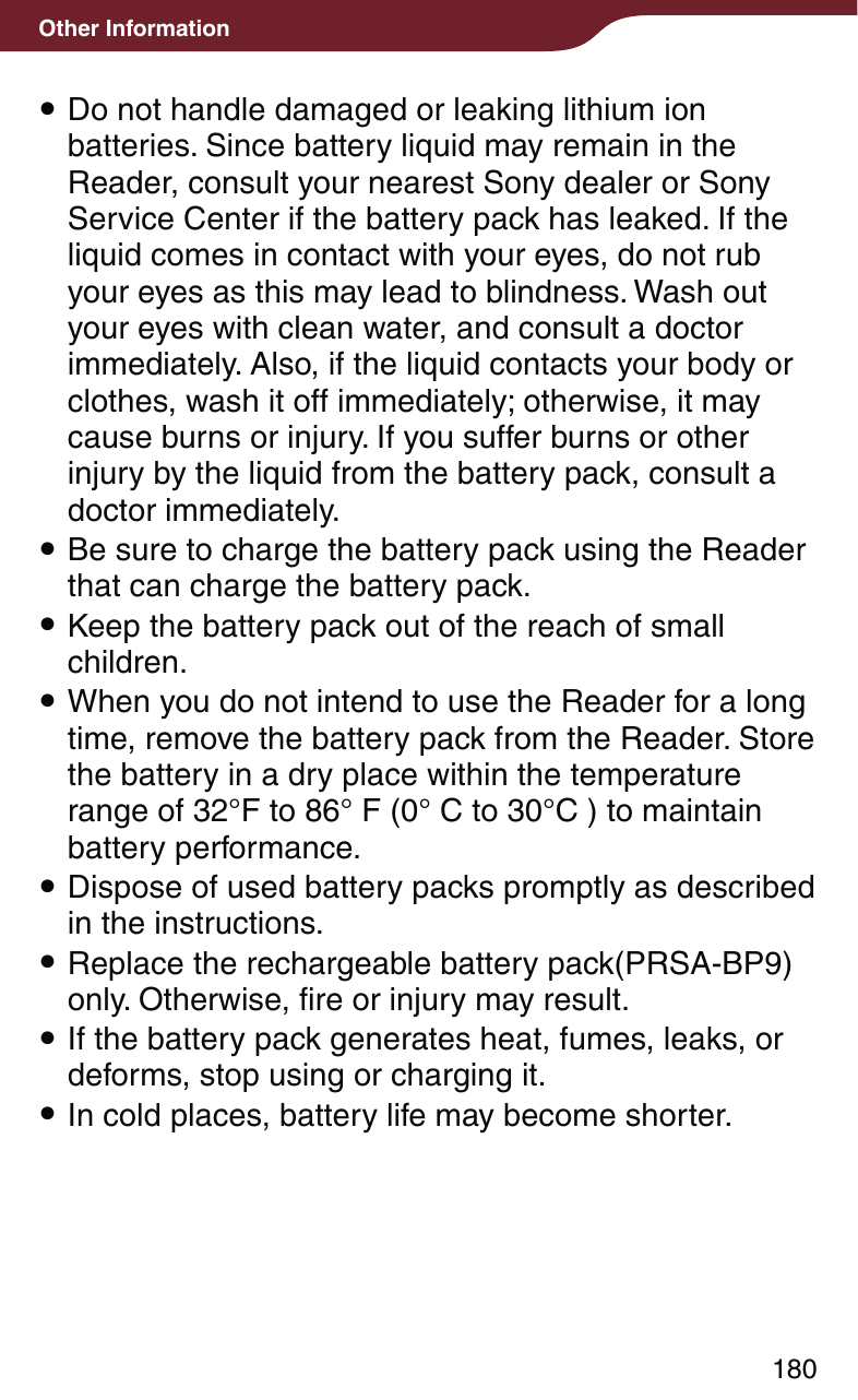 180Other Information Do not handle damaged or leaking lithium ion batteries. Since battery liquid may remain in the Reader, consult your nearest Sony dealer or Sony Service Center if the battery pack has leaked. If the liquid comes in contact with your eyes, do not rub your eyes as this may lead to blindness. Wash out your eyes with clean water, and consult a doctor immediately. Also, if the liquid contacts your body or clothes, wash it off immediately; otherwise, it may cause burns or injury. If you suffer burns or other injury by the liquid from the battery pack, consult a doctor immediately. Be sure to charge the battery pack using the Reader that can charge the battery pack. Keep the battery pack out of the reach of small children. When you do not intend to use the Reader for a long time, remove the battery pack from the Reader. Store the battery in a dry place within the temperature range of 32°F to 86° F (0° C to 30°C ) to maintain battery performance. Dispose of used battery packs promptly as described in the instructions. Replace the rechargeable battery pack(PRSA-BP9) only. Otherwise, fire or injury may result. If the battery pack generates heat, fumes, leaks, or deforms, stop using or charging it. In cold places, battery life may become shorter.