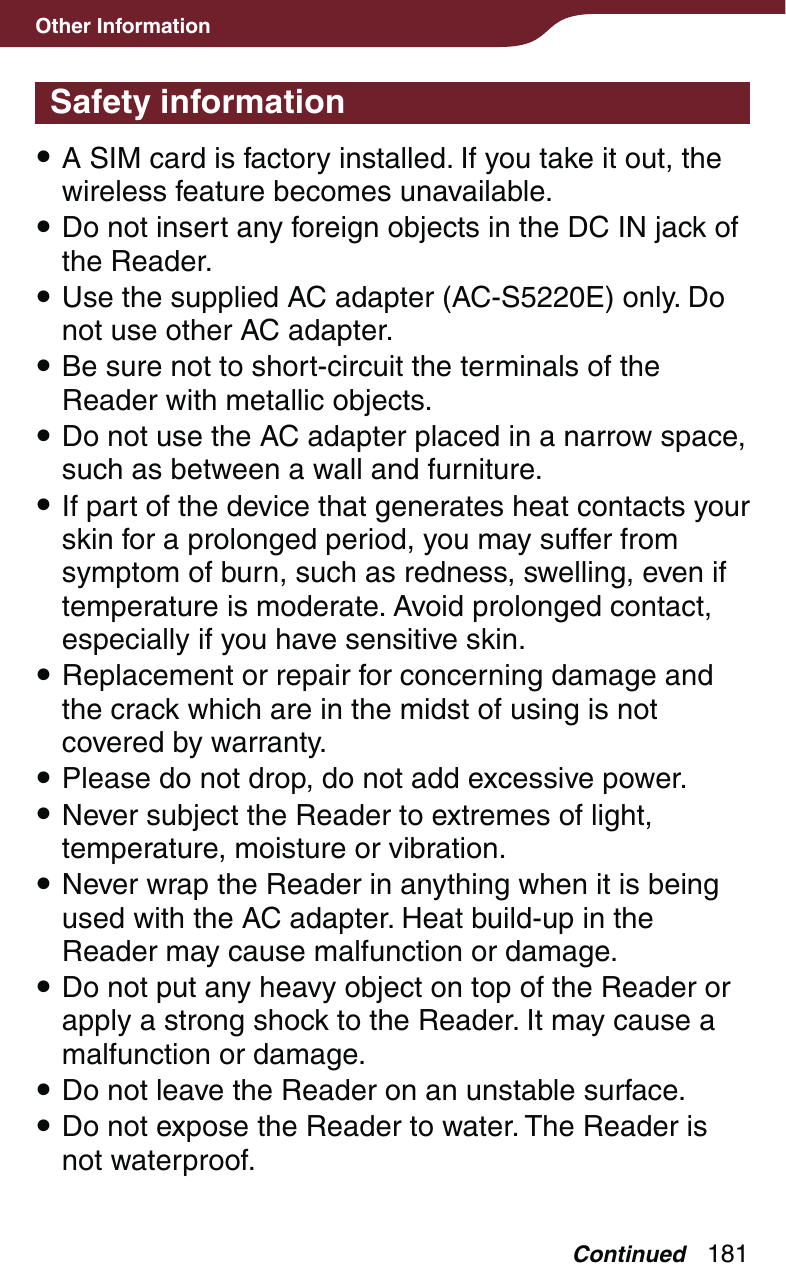 181Other InformationSafety information A SIM card is factory installed. If you take it out, the wireless feature becomes unavailable. Do not insert any foreign objects in the DC IN jack of the Reader. Use the supplied AC adapter (AC-S5220E) only. Do not use other AC adapter. Be sure not to short-circuit the terminals of the Reader with metallic objects. Do not use the AC adapter placed in a narrow space, such as between a wall and furniture. If part of the device that generates heat contacts your skin for a prolonged period, you may suffer from symptom of burn, such as redness, swelling, even if temperature is moderate. Avoid prolonged contact, especially if you have sensitive skin. Replacement or repair for concerning damage and the crack which are in the midst of using is not covered by warranty. Please do not drop, do not add excessive power. Never subject the Reader to extremes of light, temperature, moisture or vibration. Never wrap the Reader in anything when it is being used with the AC adapter. Heat build-up in the Reader may cause malfunction or damage. Do not put any heavy object on top of the Reader or apply a strong shock to the Reader. It may cause a malfunction or damage. Do not leave the Reader on an unstable surface.  Do not expose the Reader to water. The Reader is not waterproof.Continued