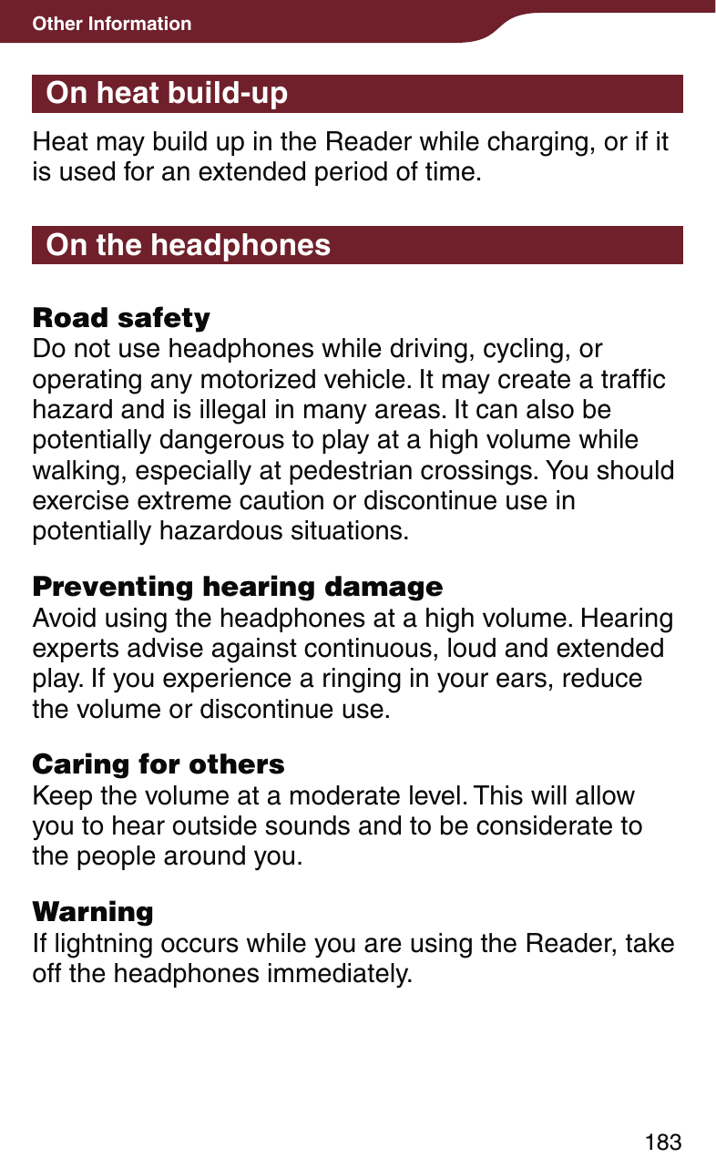 183Other InformationOn heat build-upHeat may build up in the Reader while charging, or if it is used for an extended period of time.On the headphonesRoad safetyDo not use headphones while driving, cycling, or operating any motorized vehicle. It may create a traffic hazard and is illegal in many areas. It can also be potentially dangerous to play at a high volume while walking, especially at pedestrian crossings. You should exercise extreme caution or discontinue use in potentially hazardous situations.Preventing hearing damageAvoid using the headphones at a high volume. Hearing experts advise against continuous, loud and extended play. If you experience a ringing in your ears, reduce the volume or discontinue use.Caring for othersKeep the volume at a moderate level. This will allow you to hear outside sounds and to be considerate to the people around you.WarningIf lightning occurs while you are using the Reader, take off the headphones immediately.