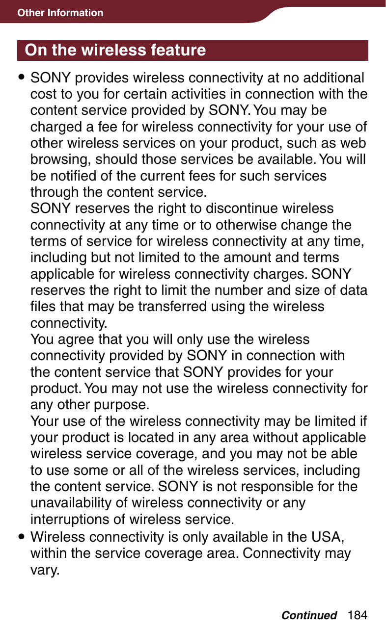 184Other InformationOn the wireless feature SONY provides wireless connectivity at no additional cost to you for certain activities in connection with the content service provided by SONY. You may be charged a fee for wireless connectivity for your use of other wireless services on your product, such as web browsing, should those services be available. You will be notified of the current fees for such services through the content service. SONY reserves the right to discontinue wireless connectivity at any time or to otherwise change the terms of service for wireless connectivity at any time, including but not limited to the amount and terms applicable for wireless connectivity charges. SONY reserves the right to limit the number and size of data files that may be transferred using the wireless connectivity. You agree that you will only use the wireless connectivity provided by SONY in connection with the content service that SONY provides for your product. You may not use the wireless connectivity for any other purpose. Your use of the wireless connectivity may be limited if your product is located in any area without applicable wireless service coverage, and you may not be able to use some or all of the wireless services, including the content service. SONY is not responsible for the unavailability of wireless connectivity or any interruptions of wireless service. Wireless connectivity is only available in the USA, within the service coverage area. Connectivity may vary.Continued