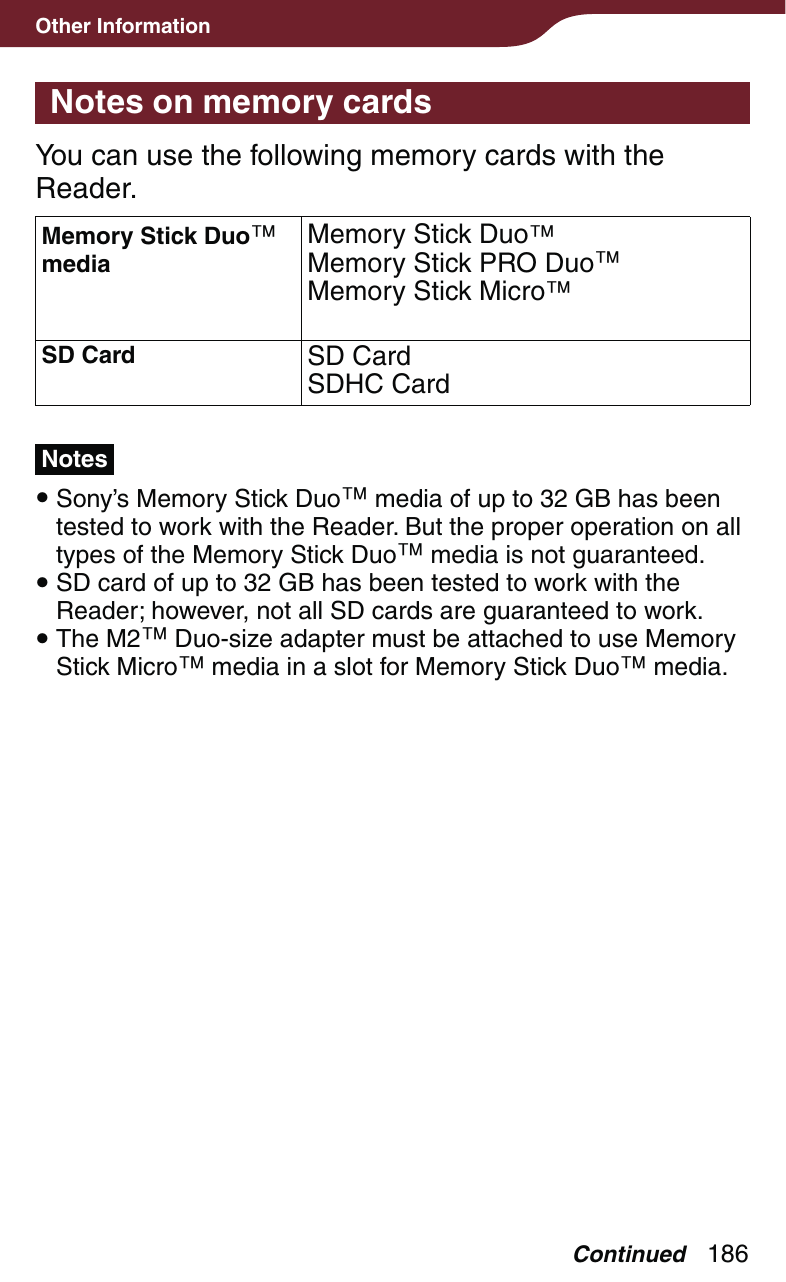 186Other InformationNotes on memory cardsYou can use the following memory cards with the Reader.Memory Stick Duo mediaMemory Stick DuoMemory Stick PRO DuoMemory Stick MicroSD Card SD CardSDHC CardNotes Sony’s Memory Stick Duo media of up to 32 GB has been tested to work with the Reader. But the proper operation on all types of the Memory Stick Duo media is not guaranteed. SD card of up to 32 GB has been tested to work with the Reader; however, not all SD cards are guaranteed to work. The M2 Duo-size adapter must be attached to use Memory Stick Micro media in a slot for Memory Stick Duo media.Continued