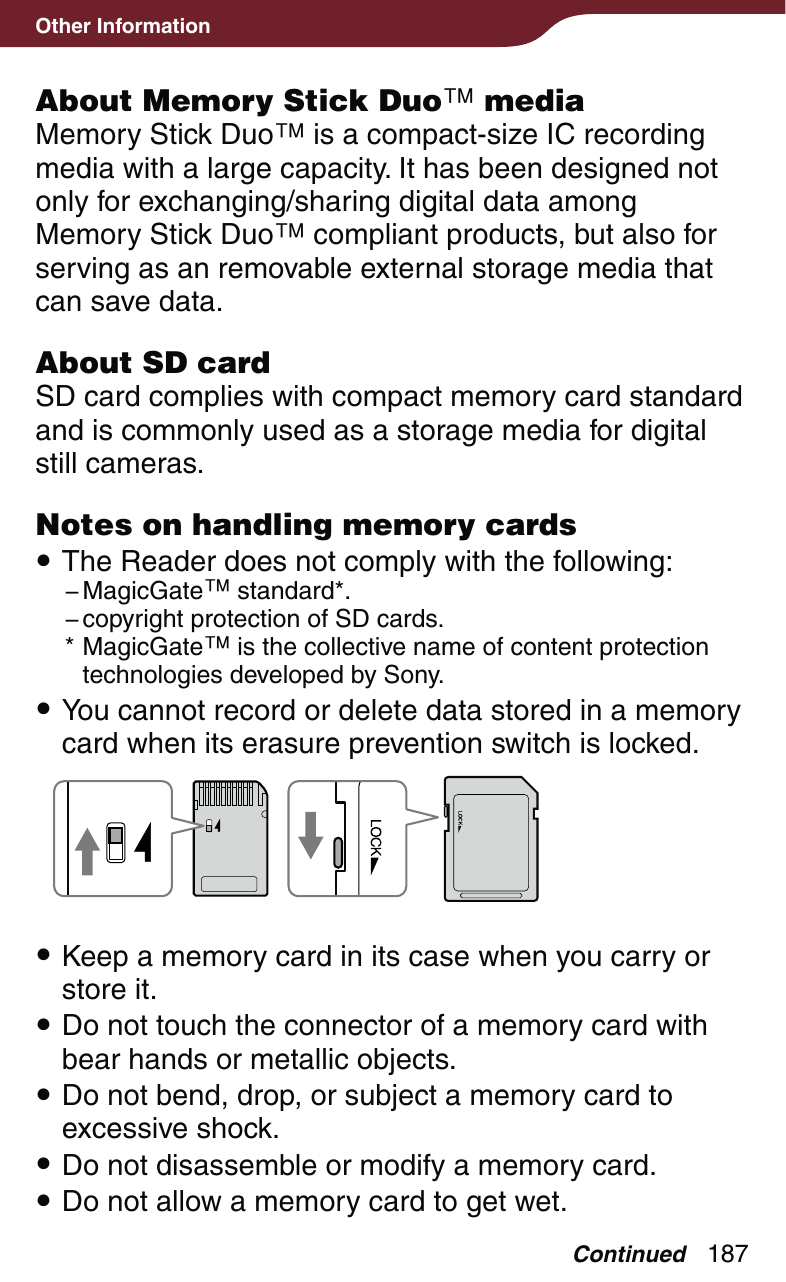 187Other InformationAbout Memory Stick Duo mediaMemory Stick Duo is a compact-size IC recording media with a large capacity. It has been designed not only for exchanging/sharing digital data among Memory Stick Duo compliant products, but also for serving as an removable external storage media that can save data.About SD cardSD card complies with compact memory card standard and is commonly used as a storage media for digital still cameras.Notes on handling memory cards The Reader does not comply with the following:− MagicGate standard*.− copyright protection of SD cards.* MagicGate is the collective name of content protection technologies developed by Sony. You cannot record or delete data stored in a memory card when its erasure prevention switch is locked.  Keep a memory card in its case when you carry or store it. Do not touch the connector of a memory card with bear hands or metallic objects. Do not bend, drop, or subject a memory card to excessive shock. Do not disassemble or modify a memory card. Do not allow a memory card to get wet.Continued