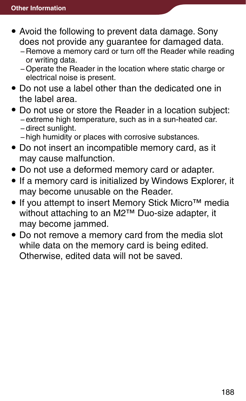188Other Information Avoid the following to prevent data damage. Sony does not provide any guarantee for damaged data.− Remove a memory card or turn off the Reader while reading or writing data.− Operate the Reader in the location where static charge or electrical noise is present. Do not use a label other than the dedicated one in the label area. Do not use or store the Reader in a location subject:− extreme high temperature, such as in a sun-heated car.− direct  sunlight.− high humidity or places with corrosive substances. Do not insert an incompatible memory card, as it may cause malfunction. Do not use a deformed memory card or adapter. If a memory card is initialized by Windows Explorer, it may become unusable on the Reader. If you attempt to insert Memory Stick Micro™ media without attaching to an M2™ Duo-size adapter, it may become jammed.  Do not remove a memory card from the media slot while data on the memory card is being edited. Otherwise, edited data will not be saved.