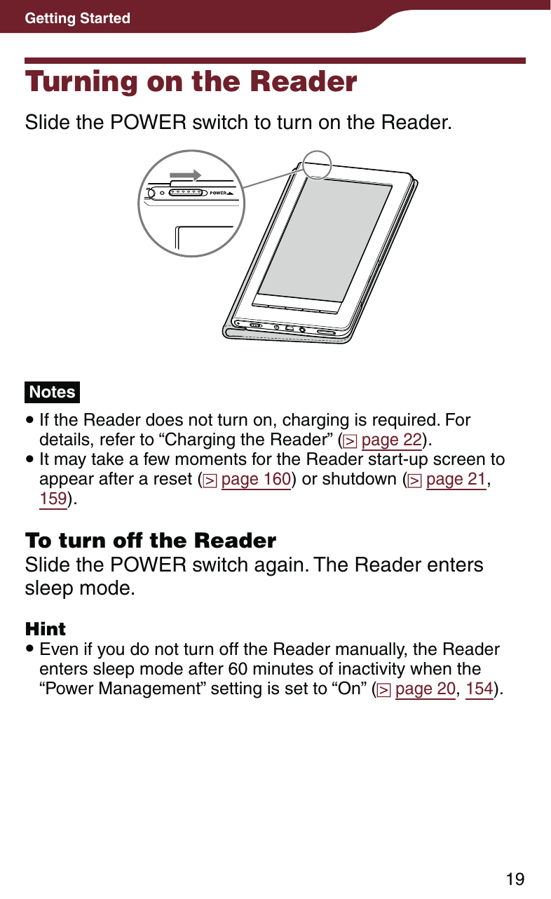 19Getting StartedTurning on the ReaderSlide the POWER switch to turn on the Reader.Notes If the Reader does not turn on, charging is required. For details, refer to “Charging the Reader” (  page 22). It may take a few moments for the Reader start-up screen to appear after a reset (  page 160) or shutdown (  page 21, 159).To turn off the ReaderSlide the POWER switch again. The Reader enters sleep mode.Hint Even if you do not turn off the Reader manually, the Reader enters sleep mode after 60 minutes of inactivity when the “Power Management” setting is set to “On” (  page 20, 154).