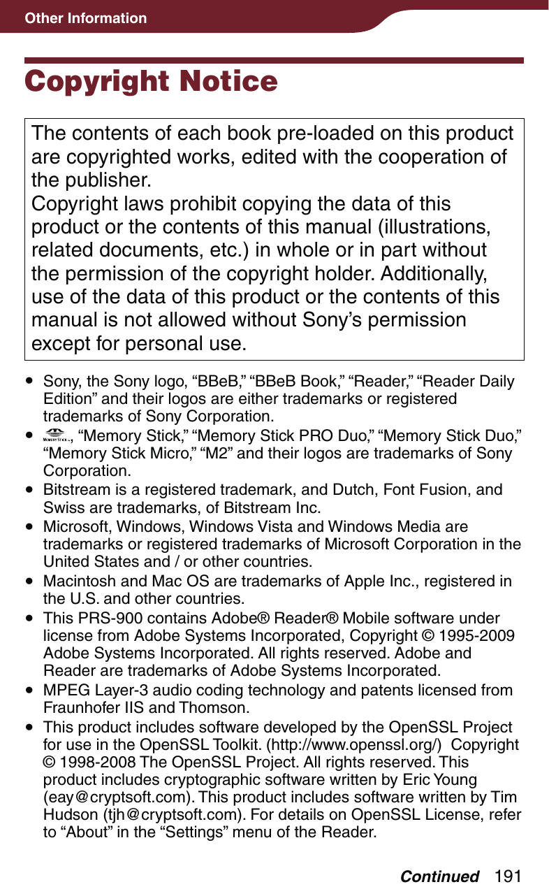 191Other InformationCopyright NoticeThe contents of each book pre-loaded on this product are copyrighted works, edited with the cooperation of the publisher.Copyright laws prohibit copying the data of this product or the contents of this manual (illustrations, related documents, etc.) in whole or in part without the permission of the copyright holder. Additionally, use of the data of this product or the contents of this manual is not allowed without Sony’s permission except for personal use. Sony, the Sony logo, “BBeB,” “BBeB Book,” “Reader,” “Reader Daily Edition” and their logos are either trademarks or registered trademarks of Sony Corporation.  , “Memory Stick,” “Memory Stick PRO Duo,” “Memory Stick Duo,” “Memory Stick Micro,” “M2” and their logos are trademarks of Sony Corporation. Bitstream is a registered trademark, and Dutch, Font Fusion, and Swiss are trademarks, of Bitstream Inc. Microsoft, Windows, Windows Vista and Windows Media are trademarks or registered trademarks of Microsoft Corporation in the United States and / or other countries. Macintosh and Mac OS are trademarks of Apple Inc., registered in the U.S. and other countries. This PRS-900 contains Adobe® Reader® Mobile software under license from Adobe Systems Incorporated, Copyright © 1995-2009 Adobe Systems Incorporated. All rights reserved. Adobe and Reader are trademarks of Adobe Systems Incorporated. MPEG Layer-3 audio coding technology and patents licensed from Fraunhofer IIS and Thomson. This product includes software developed by the OpenSSL Project for use in the OpenSSL Toolkit. (http://www.openssl.org/)  Copyright © 1998-2008 The OpenSSL Project. All rights reserved. This product includes cryptographic software written by Eric Young (eay@cryptsoft.com). This product includes software written by Tim Hudson (tjh@cryptsoft.com). For details on OpenSSL License, refer to “About” in the “Settings” menu of the Reader.Continued