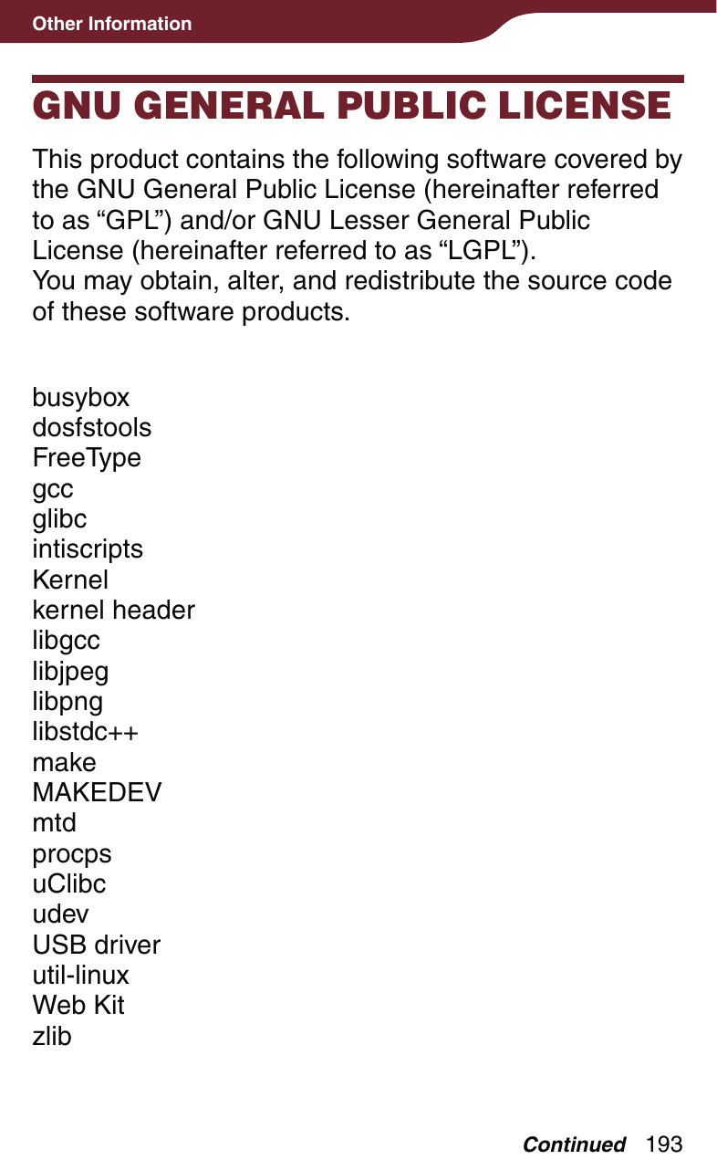 193Other InformationGNU GENERAL PUBLIC LICENSEThis product contains the following software covered by the GNU General Public License (hereinafter referred to as “GPL”) and/or GNU Lesser General Public License (hereinafter referred to as “LGPL”).You may obtain, alter, and redistribute the source code of these software products.busyboxdosfstoolsFreeTypegccglibcintiscriptsKernelkernel headerlibgcclibjpeglibpnglibstdc++makeMAKEDEVmtdprocpsuClibcudevUSB driverutil-linuxWeb KitzlibContinued