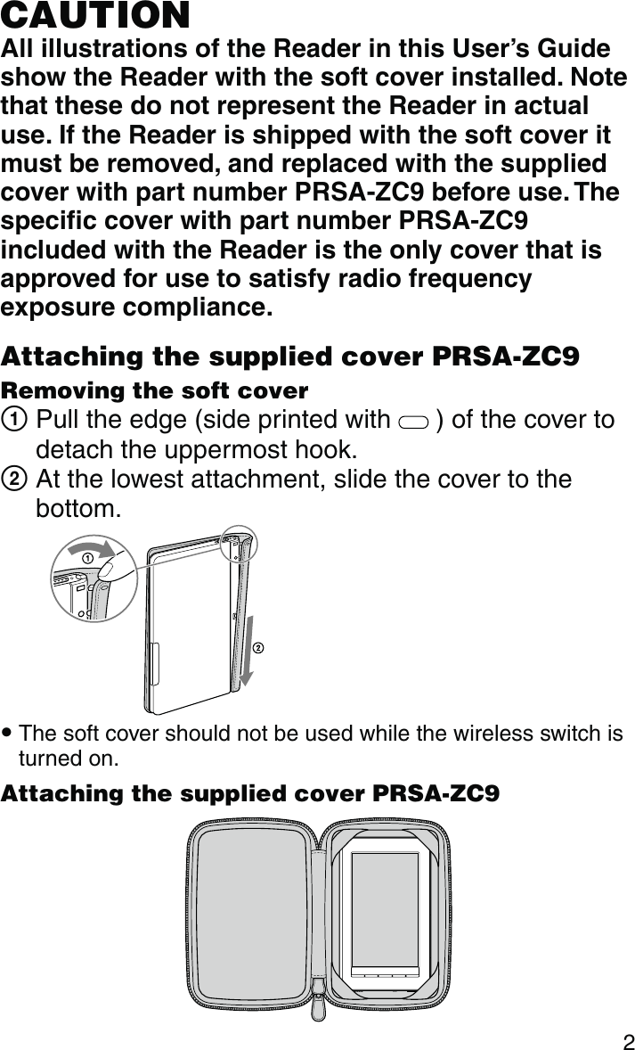 2CAUTIONAll illustrations of the Reader in this User’s Guide show the Reader with the soft cover installed. Note that these do not represent the Reader in actual use. If the Reader is shipped with the soft cover it must be removed, and replaced with the supplied cover with part number PRSA-ZC9 before use. The specific cover with part number PRSA-ZC9 included with the Reader is the only cover that is approved for use to satisfy radio frequency exposure compliance.Attaching the supplied cover PRSA-ZC9Removing the soft cover  Pull the edge (side printed with   ) of the cover to detach the uppermost hook.  At the lowest attachment, slide the cover to the bottom. The soft cover should not be used while the wireless switch is turned on. Attaching the supplied cover PRSA-ZC9